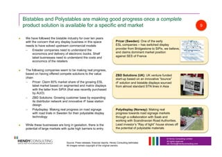 © Hendy Consulting Limited
All rights reserved
Ian.Hendy@Hendyconsulting.com
Bistables and Polystables are making good progress once a complete
product solution is available for a specific end market
  We have followed the bistable industry for over ten years
with the concern that any display business in this space
needs to have solved upstream commercial models
–  Ereader companies need to understand the
economics and delivery of electronic books. Shelf
label businesses need to understand the costs and
economics of the retailers
  The following companies seem to be making real progress,
based on having offered compete solutions to the value
chain
–  Pricer: Claim 60% market share of the growing ESL
label market based on segmented and matrix displays
with the latter from SiPiX (that was recently purchased
by AUO)
–  ZBD Solutions: Growing customer base by expanding
its distributor network and innovative rF base station
design
–  Polydisplay: Making real progress on road signage
with road trials in Sweden for their polystable display
technology
  While these businesses are long in gestation, there is the
potential of large markets with quite high barriers to entry
Pricer (Sweden): One of the early
ESL companies – has switched display
provider from Bridgestone to SiPix, we believe,
and claims dominant market position
against SES of France
ZBD Solutions (UK): UK venture funded
start-up based on an innovative “bounce”
rF solution and bistable displays sourced
from almost standard STN lines in Asia
Polydisplay (Norway): Making real
progress towards road signage markets
through a collaboration with Saab and
working with Scandinavian Road Authorities.
Lead investor’s “Ray of light” house shows off
the potential of polystable materials
9
Source: Press releases, financial reports, Hendy Consulting estimates
All images remain copyright of the original owners
 