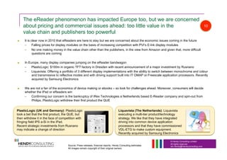 © Hendy Consulting Limited
All rights reserved
Ian.Hendy@Hendyconsulting.com
The eReader phenomenon has impacted Europe too, but we are concerned
about pricing and commercial issues ahead: too little value in the
value chain and publishers too powerful
  It is clear now in 2010 that eReaders are here to stay but we are concerned about the economic issues coming in the future
–  Falling prices for display modules on the basis of increasing competition with PVI’s E-Ink display modules
–  No one making money in the value chain other than the publishers, in the view from Amazon and given that, more difficult
questions are coming
  In Europe, many display companies jumping on the eReader bandwagon
–  PlasticLogic: $100m in organic TFT factory in Dresden with recent announcement of a major investment by Rusnano
–  Liquavista: Offering a portfolio of 3 different display implementations with the ability to switch between monochrome and colour
and transmissive to reflective modes and with driving support built into IT OMAP or Freescale application processors. Recently
acquired by Samsung Electronics
  We are not a fan of the economics of device making or ebooks – so look for challenges ahead. Moreover, consumers will decide
whether the iPad or eReaders win
–  Confirming our concern is the bankruptcy of iRex Technologies a Netherlands based E-Reader company and spin-out from
Philips. PlasticLogic withdrew their first product the QUE
PlasticLogic (UK and Germany): PlasticLogic
took a bet that the first product, the QUE, but
then withdrew it in the face of competition with
fringing field IPS a-Si in the iPad.
Recent strategic investments from Rusnano
may indicate a change of direction
Liquavista (The Netherlands): Liquavista
executing a multi-tier product/technology
strategy. We like that they have integrated
driving into common device application
processors and that they have commissioned
VDL-ETG to make custom equipment.
Recently acquired by Samsung Electronics
10
Source: Press releases, financial reports, Hendy Consulting estimates
All images remain copyright of their original owners
 