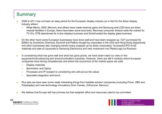 © Hendy Consulting Limited
All rights reserved
Ian.Hendy@Hendyconsulting.com
Summary
  2006 to 2011 has not been an easy period for the European display industry (or in fact for the Asian display
industry either)
–  While Merck, GDS, Micronic and others have made revenue gains and Samsung and LGD have put down
module facilities in Europe, there have been some loud exits: Micronas consumer division exits the market for
TV ICs, OTB abandoned its in-line displays business and Schott exited the display glass business
  On the other hand some European businesses have done well and have been snapped up: CDT purchased for
$285m by Sumitomo Chemical, Elumin8 and Pelikon bought by corporates in the USA and Hong Kong respectively
and other businesses also changing hands (many snapped up by Asian corporates). Successful IPO of AZ
materials and sale of Liquavista to Samsung Electronics and new investment into PlasticLogic by Rusnano
  In considering what has gone well and what has gone poorly, we have down-rated our view on the
equipment/manufacturing and drivers/controllers industries. However, there are still 4 markets where European
companies have strong competencies and where the economics of the market space are solid
–  Display materials
–  Illumination and Optics
–  Processes and IP (subject to considering who will accrue the value)
–  Specialist integration and touch
  Plus also we have seen some really interesting things from bistable solution companies (including Pricer, ZBD and
Polydisplay) and new technology innovations (from Canatu, Orthocone, Nanoco)
  We believe that Europe still has promise but that weightier effort and resources need to be committed
 