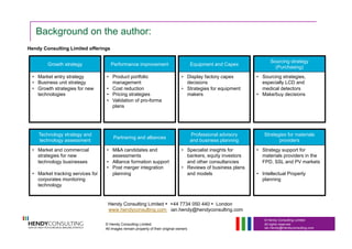 © Hendy Consulting Limited
All rights reserved
Ian.Hendy@Hendyconsulting.com
Background on the author:
© Hendy Consulting Limited.
All images remain property of their original owners
Hendy Consulting Limited • +44 7734 050 440 • London
www.hendyconsulting.com ian.hendy@hendyconsulting.com
Hendy Consulting Limited offerings
Growth strategy
•  Market entry strategy
•  Business unit strategy
•  Growth strategies for new
technologies
Performance improvement
•  Product portfolio
management
•  Cost reduction
•  Pricing strategies
•  Validation of pro-forma
plans
Equipment and Capex
•  Display factory capex
decisions
•  Strategies for equipment
makers
Technology strategy and
technology assessment
•  Market and commercial
strategies for new
technology businesses
•  Market tracking services for
corporates monitoring
technology
Partnering and alliances
•  M&A candidates and
assessments
•  Alliance formation support
•  Post merger integration
planning
Professional advisory
and business planning
•  Specialist insights for
bankers, equity investors
and other consultancies
•  Reviews of business plans
and models
Sourcing strategy
(Purchasing)
•  Sourcing strategies,
especially LCD and
medical detectors
•  Make/buy decisions
Strategies for materials
providers
•  Strategy support for
materials providers in the
FPD, SSL and PV markets
•  Intellectual Property
planning
 