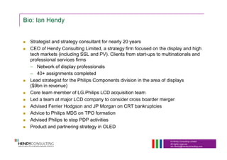© Hendy Consulting Limited
All rights reserved
Ian.Hendy@Hendyconsulting.com
Bio: Ian Hendy
  Strategist and strategy consultant for nearly 20 years
  CEO of Hendy Consulting Limited, a strategy firm focused on the display and high
tech markets (including SSL and PV). Clients from start-ups to multinationals and
professional services firms
–  Network of display professionals
–  40+ assignments completed
  Lead strategist for the Philips Components division in the area of displays
($9bn in revenue)
  Core team member of LG.Philips LCD acquisition team
  Led a team at major LCD company to consider cross boarder merger
  Advised Ferrier Hodgson and JP Morgan on CRT bankruptcies
  Advice to Philips MDS on TPO formation
  Advised Philips to stop PDP activities
  Product and partnering strategy in OLED
 