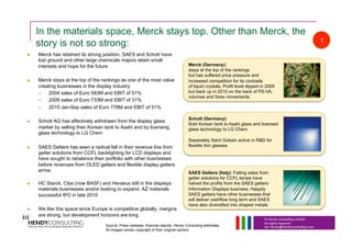 © Hendy Consulting Limited
All rights reserved
Ian.Hendy@Hendyconsulting.com
In the materials space, Merck stays top. Other than Merck, the
story is not so strong:
  Merck has retained its strong position, SAES and Schott have
lost ground and other large chemicals majors retain small
interests and hope for the future
  Merck stays at the top of the rankings as one of the most value
creating businesses in the display industry
–  2004 sales of Euro 583M and EBIT of 51%
–  2009 sales of Euro 733M and EBIT of 31%
–  2010 Jan-Sep sales of Euro 778M and EBIT of 51%
  Schott AG has effectively withdrawn from the display glass
market by selling their Korean tank to Asahi and by licensing
glass technology to LG Chem
  SAES Getters has seen a radical fall in their revenue line from
getter solutions from CCFL backlighting for LCD displays and
have sought to rebalance their portfolio with other businesses
before revenues from OLED getters and flexible display getters
arrive
  HC Starck, Ciba (now BASF) and Heraeus still in the displays
materials businesses and/or looking to expand. AZ materials
successful IPO in late 2010
  We like this space since Europe is competitive globally, margins
are strong, but development horizons are long
Merck (Germany):
stays at the top of the rankings
but has suffered price pressure and
increased competition for its cocktails
of liquid crystals. Profit level dipped in 2009
but back up in 2010 on the back of PS-VA,
volumes and forex movements
Schott (Germany):
Sold Korean tank to Asahi glass and licensed
glass technology to LG Chem.
Separately Saint Gobain active in R&D for
flexible thin glasses
SAES Getters (Italy): Falling sales from
getter solutions for CCFL lamps have
halved the profits from the SAES getters
Information Displays business. Happily
SAES getters have other businesses that
will deliver cashflow long term and SAES
have also diversified into shaped metals
1
Source: Press releases, financial reports, Hendy Consulting estimates
All images remain copyright of their original owners
 