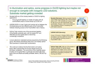 © Hendy Consulting Limited
All rights reserved
Ian.Hendy@Hendyconsulting.com
In illumination and optics, some progress in OLED lighting but maybe not
enough to compete with inorganic LED solutions.
Substrate market getting crowded
  Novaled still one of the industry leaders in OLED for lighting
applications
–  Pursuing OLED lighting on metals and glass with 30
lumens/Watt output on active lamps up to 225 cm2
  LEDON OLED is a new 3 party joint venture set up between the
Zumtobel group and two different parts of the Fraunhoffer
Institute including access to the Fraunhoffer’s Gen 2 factory
  DuPont Teijin remains one of the pre-eminent leaders
of the flexible substrate pack, with its treated PET and
PEN films but the market place is becoming
increasingly competitive
  Lonza’s electronic materials business acquired by the Shinkong
group. Microsharp diversifying away from core display optical
films business to include solar concentrators
  We continue to believe that the Illumination and optics
space offers opportunities for Europe despite strong US
and Asian competition. The economics of the materials space
of LEDs and of optical films in particular has historically been
solid (Cree and Nissha all solidly profitable, Merck, 3M and Fuji
also)
LEDON OLED (Germany):
A new JV formed in October 2009 to allow
Zumtobel to harness additional resources
for OLED lighting including access to
Fraunhoffer’s Gen 2
DuPont Teijin (UK): Still one of the leaders in
treated substrates for flexible display
applications but subject now to many more
competitors from steel and aluminium to
performance packaging companies, 3M,
Corning and others
2
Novaled (Germany): Making progress towards
100 lm/Watt OLED lighting with a demonstrator
able to emit 1,000 candelas per square meter
for 50k hours and with appropriate colour
coordinates. However, cost is not mentioned.
The competitive threat is competing with
LED based solutions
Source: Press releases, financial reports, Hendy Consulting estimates
All images remain copyright of their original owners
 
