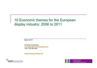 © Hendy Consulting
All rights reserved
Ian.Hendy@Hendyconsulting.com
10 Economic themes for the European
display industry: 2006 to 2011
March 2011
© Hendy Consulting
Ian.Hendy@Hendyconsulting.com
+44 7734 050 440
www.hendyconsulting.com
 