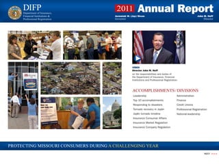 DIFP
     Department of Insurance,
     Financial Institutions &
                                        2011            Annual Report
                                       Jeremiah W. (Jay) Nixon                                                John M. Huff
     Professional Registration         Governor                                                                    Director




                                                    VIDEO
                                                    Director John M. Huff
                                                    on the responsibilities and duties of
                                                    the Department of Insurance, Financial
                                                    Institutions and Professional Registration.



                                                    ACCOMPLISHMENTS / DIVISIONS
                                                     Leadership                              Administration
                                                     Top 10 accomplishments                  Finance
                                                     Responding to disasters                 Credit Unions
                                                     Tornado recovery in Joplin              Professional Registration
                                                     Joplin tornado timeline                 National leadership
                                                     Insurance Consumer Affairs
                                                     Insurance Market Regulation
                                                     Insurance Company Regulation




PROTECTING MISSOURI CONSUMERS DURING A CHALLENGING YEAR
                                                                                                                   NEXT   >>>
 