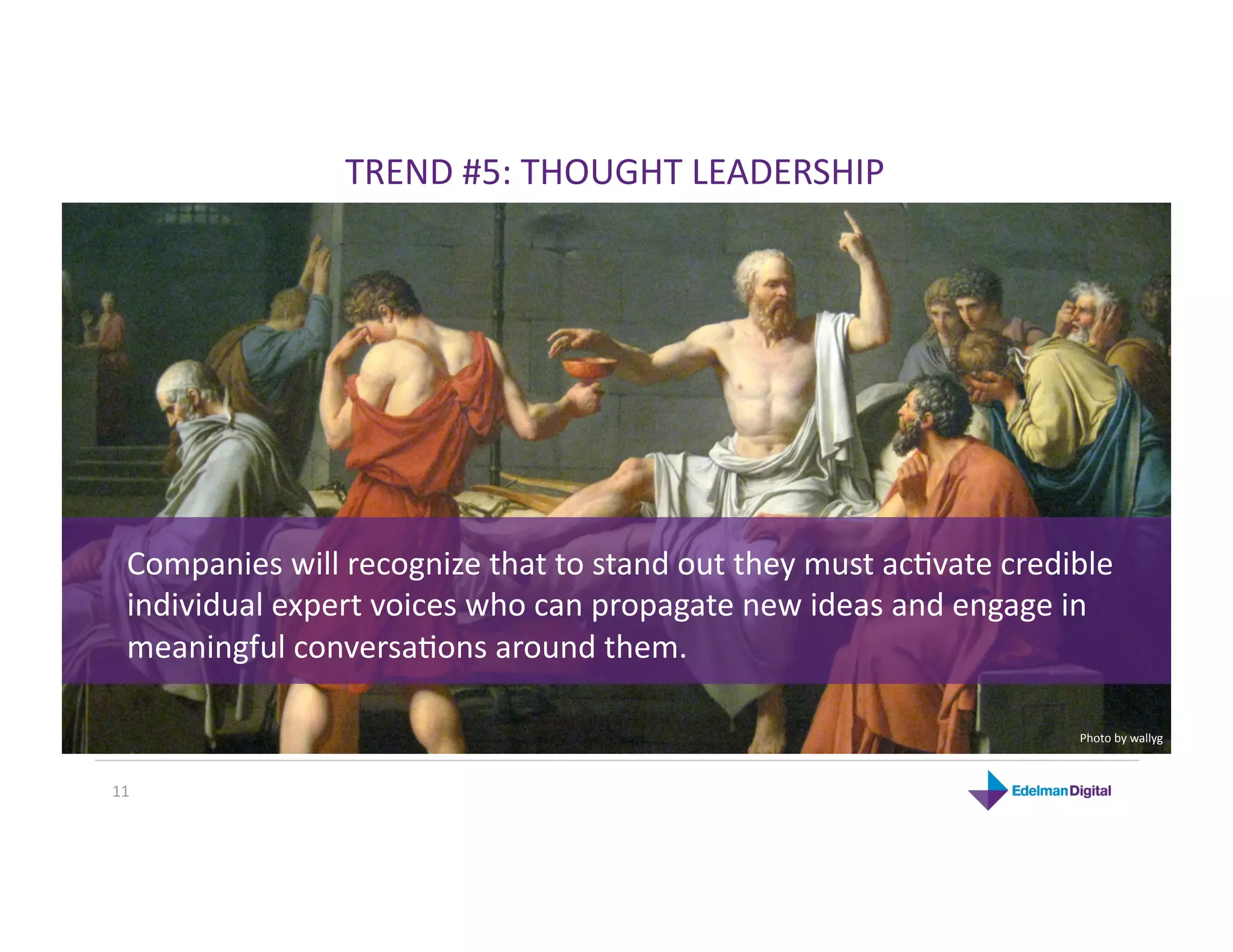 TREND #5: THOUGHT LEADERSHIP 




  Companies will recognize that to stand out they must acKvate credible 
  individual expert voices who can propagate new ideas and engage in 
  meaningful conversaKons around them.  

                                                                     Photo by wallyg 



11 
 