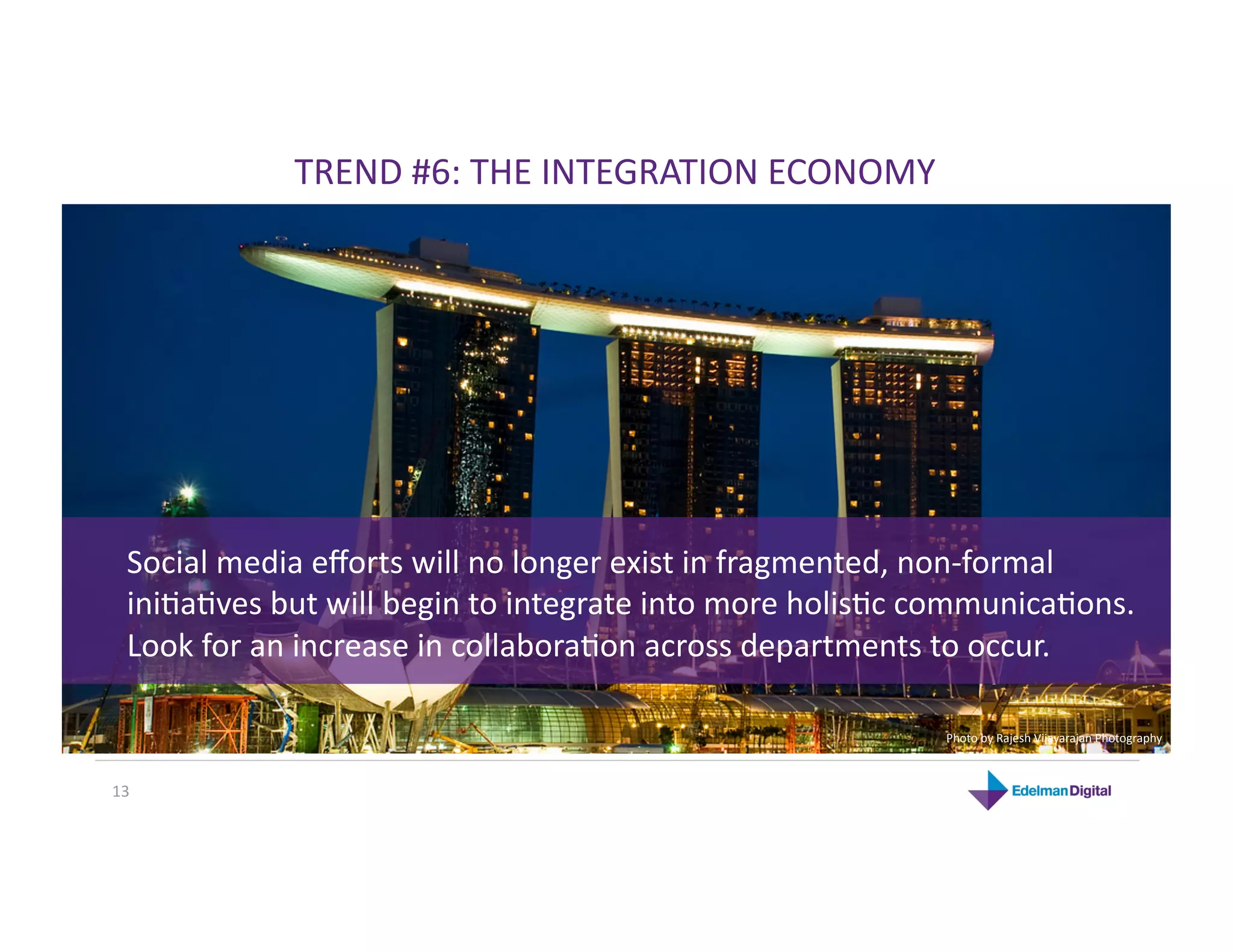 TREND #6: THE INTEGRATION ECONOMY 




  Social media eﬀorts will no longer exist in fragmented, non‐formal 
  iniKaKves but will begin to integrate into more holisKc communicaKons. 
  Look for an increase in collaboraKon across departments to occur. 

                                                           Photo by Rajesh Vijayarajan Photography 



13 
 