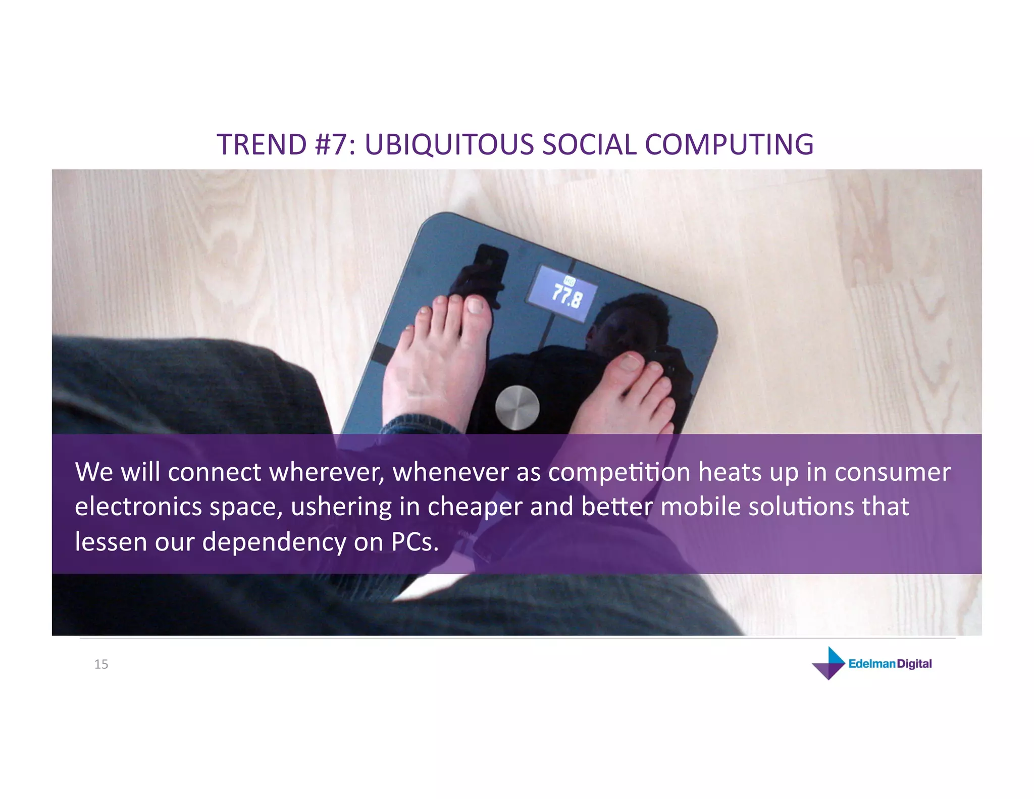 TREND #7: UBIQUITOUS SOCIAL COMPUTING 




We will connect wherever, whenever as compeKKon heats up in consumer 
electronics space, ushering in cheaper and beRer mobile soluKons that 
lessen our dependency on PCs. 



 15 
 