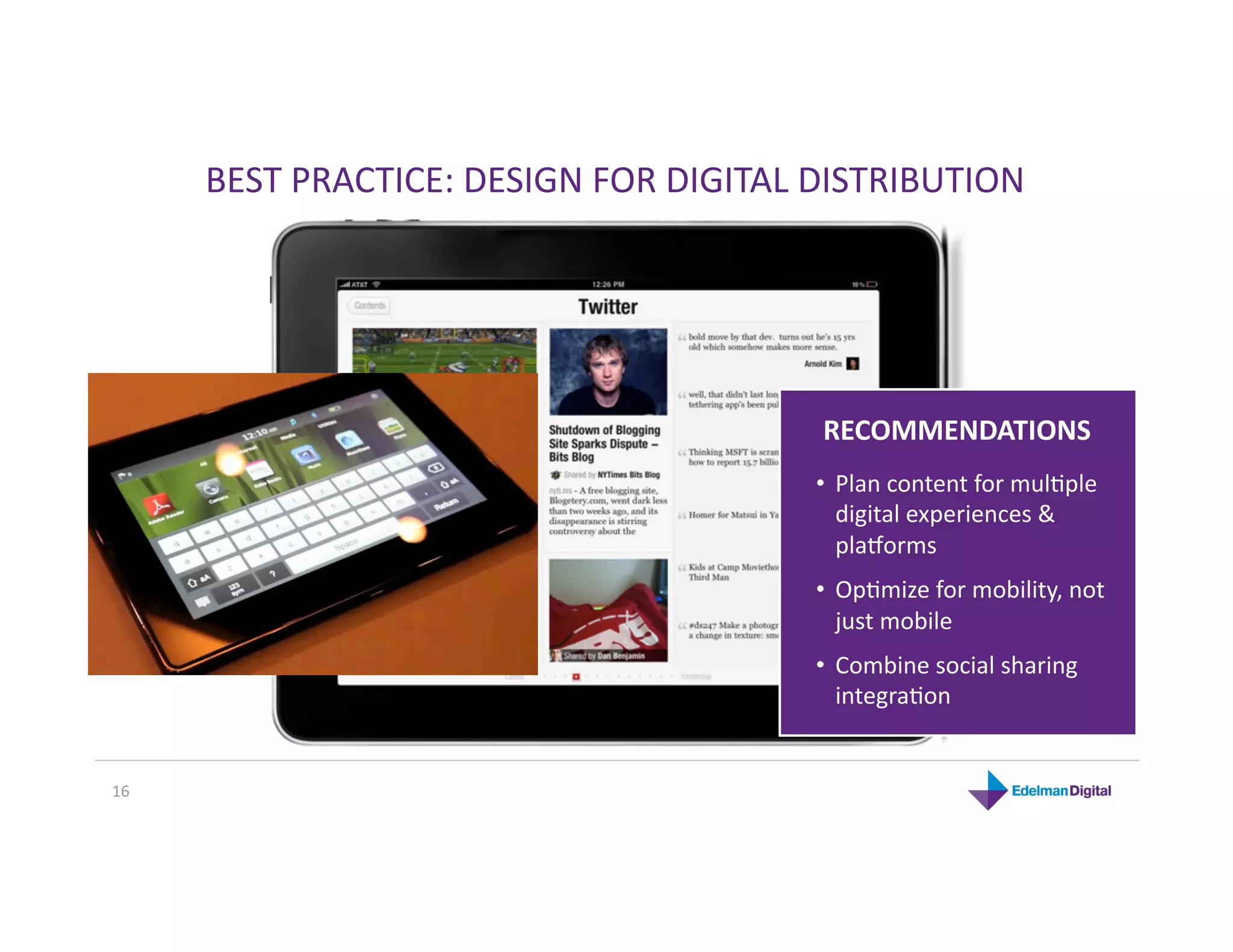 BEST PRACTICE: DESIGN FOR DIGITAL DISTRIBUTION 




                                         RECOMMENDATIONS 
                                        •  Plan content for mulKple 
                                           digital experiences & 
                                           pla`orms 
                                        •  OpKmize for mobility, not 
                                           just mobile 
                                        •  Combine social sharing 
                                           integraKon  


16 
 
