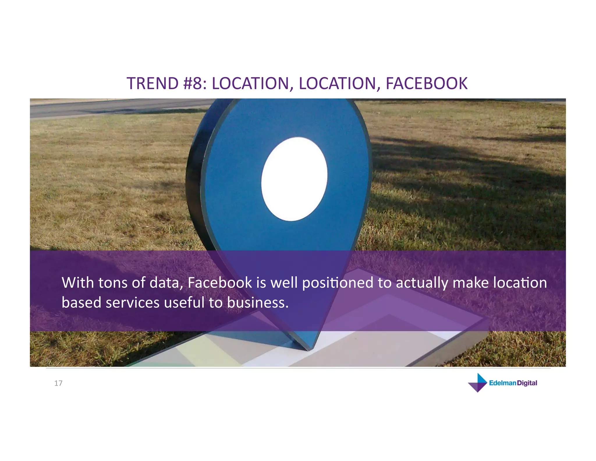 TREND #8: LOCATION, LOCATION, FACEBOOK 




  With tons of data, Facebook is well posiKoned to actually make locaKon 
  based services useful to business. 



17 
 