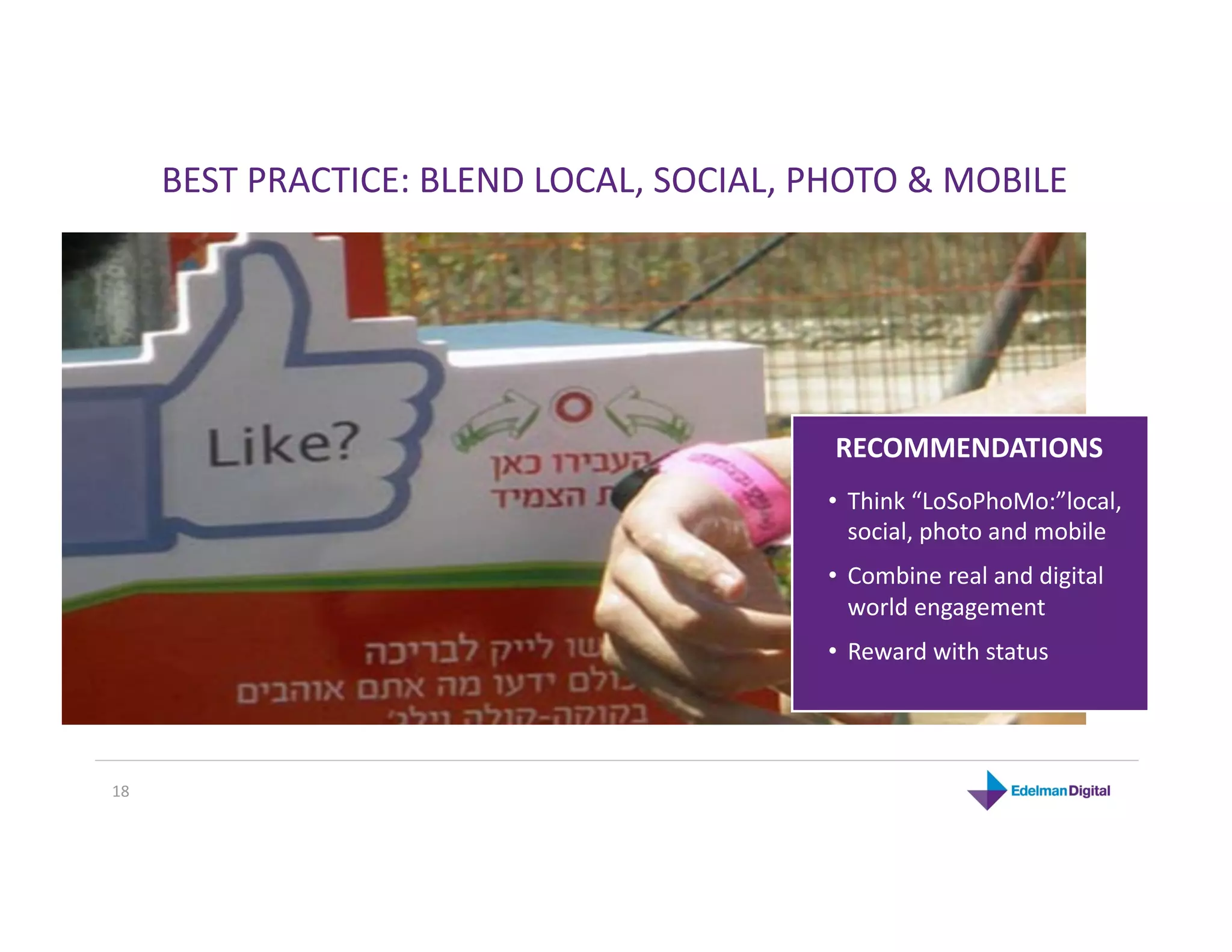BEST PRACTICE: BLEND LOCAL, SOCIAL, PHOTO & MOBILE 




                                           RECOMMENDATIONS 
                                           •  Think “LoSoPhoMo:”local, 
                                              social, photo and mobile 
                                           •  Combine real and digital 
                                              world engagement 
                                           •  Reward with status 




18 
 