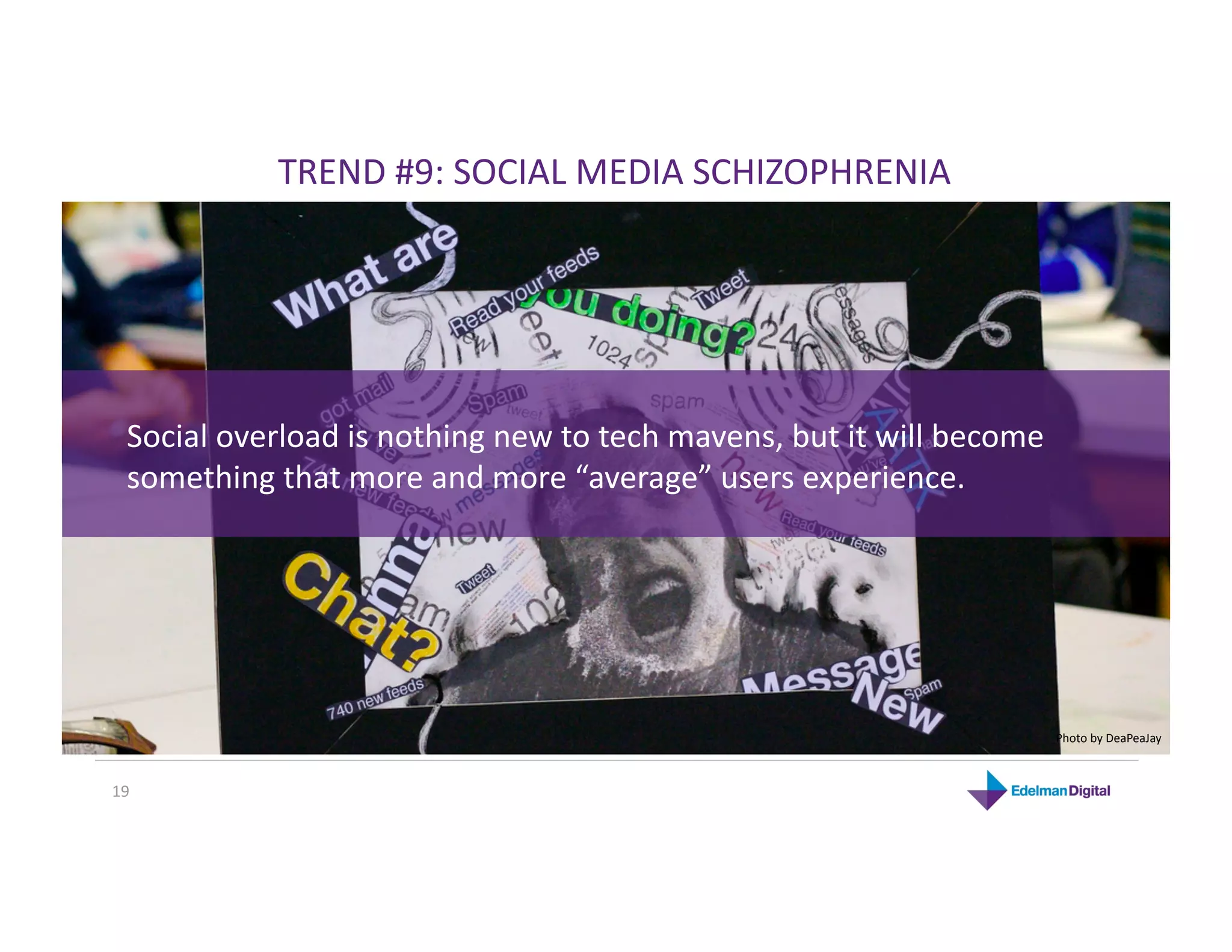 TREND #9: SOCIAL MEDIA SCHIZOPHRENIA 




  Social overload is nothing new to tech mavens, but it will become 
  something that more and more “average” users experience. 




                                                                       Photo by DeaPeaJay 



19 
 