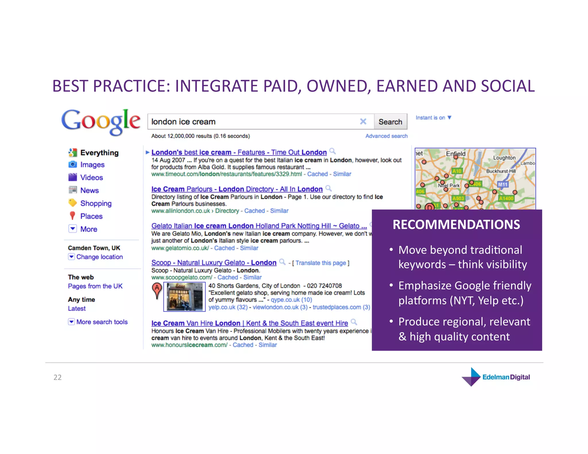 BEST PRACTICE: INTEGRATE PAID, OWNED, EARNED AND SOCIAL 




                                       RECOMMENDATIONS 
                                      •  Move beyond tradiKonal 
                                         keywords – think visibility 
                                      •  Emphasize Google friendly 
                                         pla`orms (NYT, Yelp etc.) 
                                      •  Produce regional, relevant 
                                         & high quality content 


22 
 
