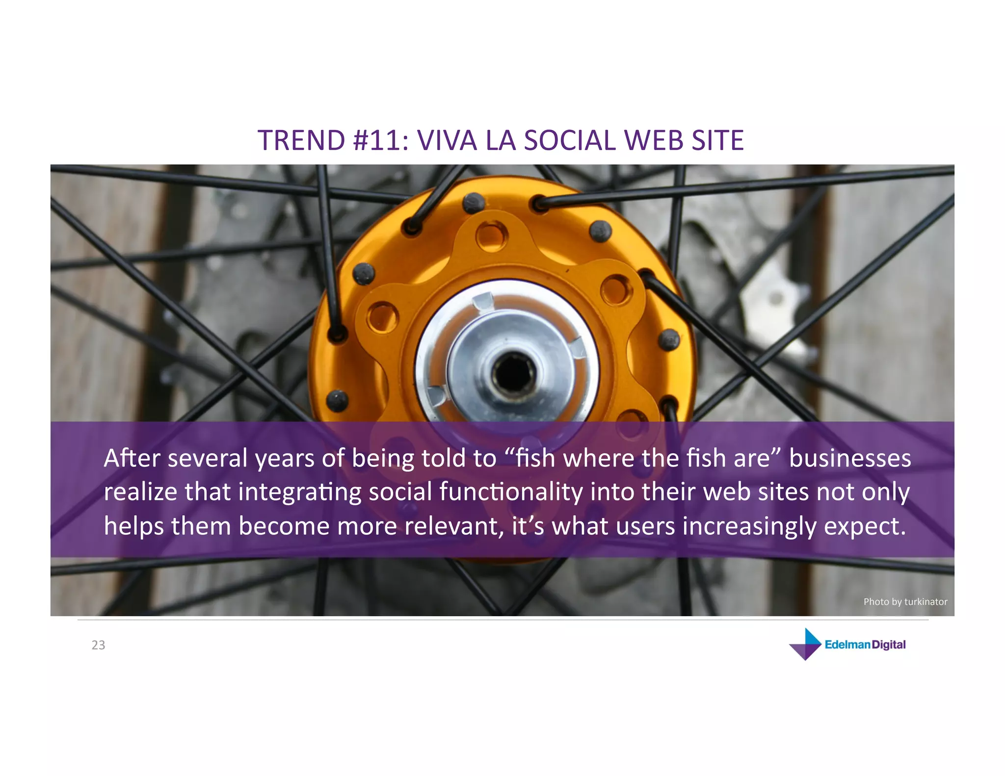 TREND #11: VIVA LA SOCIAL WEB SITE 




  Aher several years of being told to “ﬁsh where the ﬁsh are” businesses 
  realize that integraKng social funcKonality into their web sites not only 
  helps them become more relevant, it’s what users increasingly expect. 

                                                                       Photo by turkinator 



23 
 