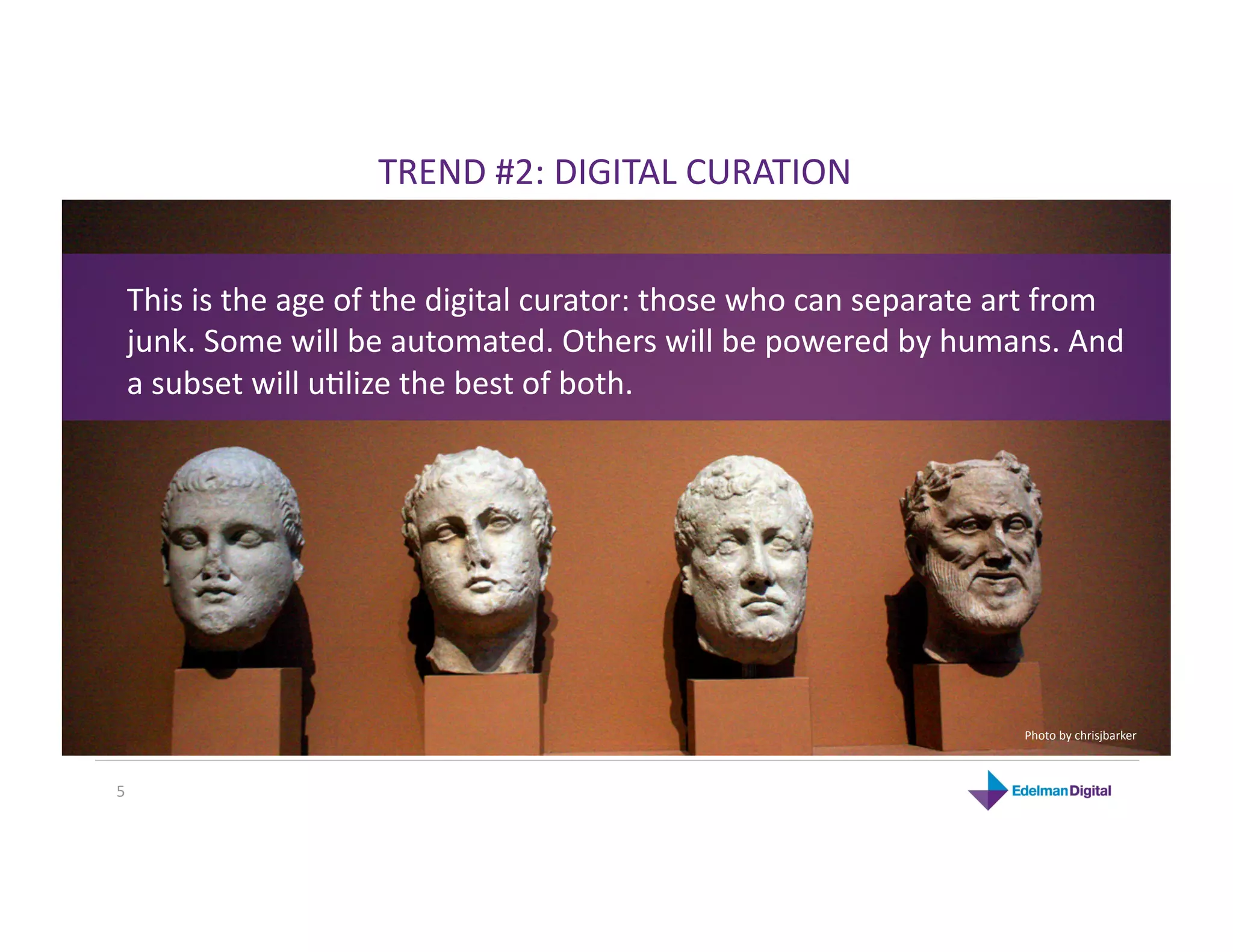 TREND #2: DIGITAL CURATION 


 This is the age of the digital curator: those who can separate art from 
 junk. Some will be automated. Others will be powered by humans. And 
 a subset will uKlize the best of both. 




                                                                 Photo by chrisjbarker 



5 
 