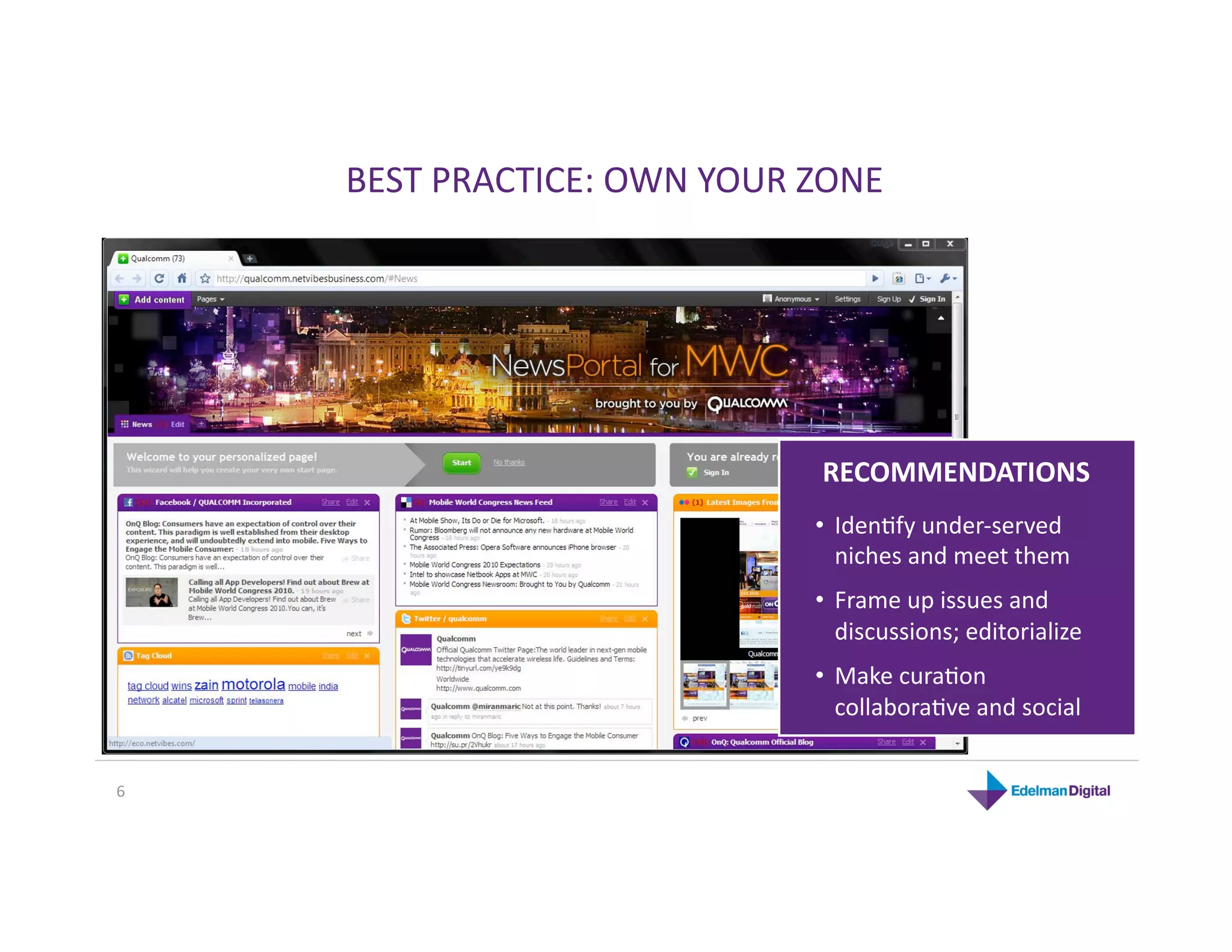 BEST PRACTICE: OWN YOUR ZONE 




                              RECOMMENDATIONS 
                             •  IdenKfy under‐served 
                                niches and meet them 
                             •  Frame up issues and 
                                discussions; editorialize 
                             •  Make curaKon 
                                collaboraKve and social 


6 
 