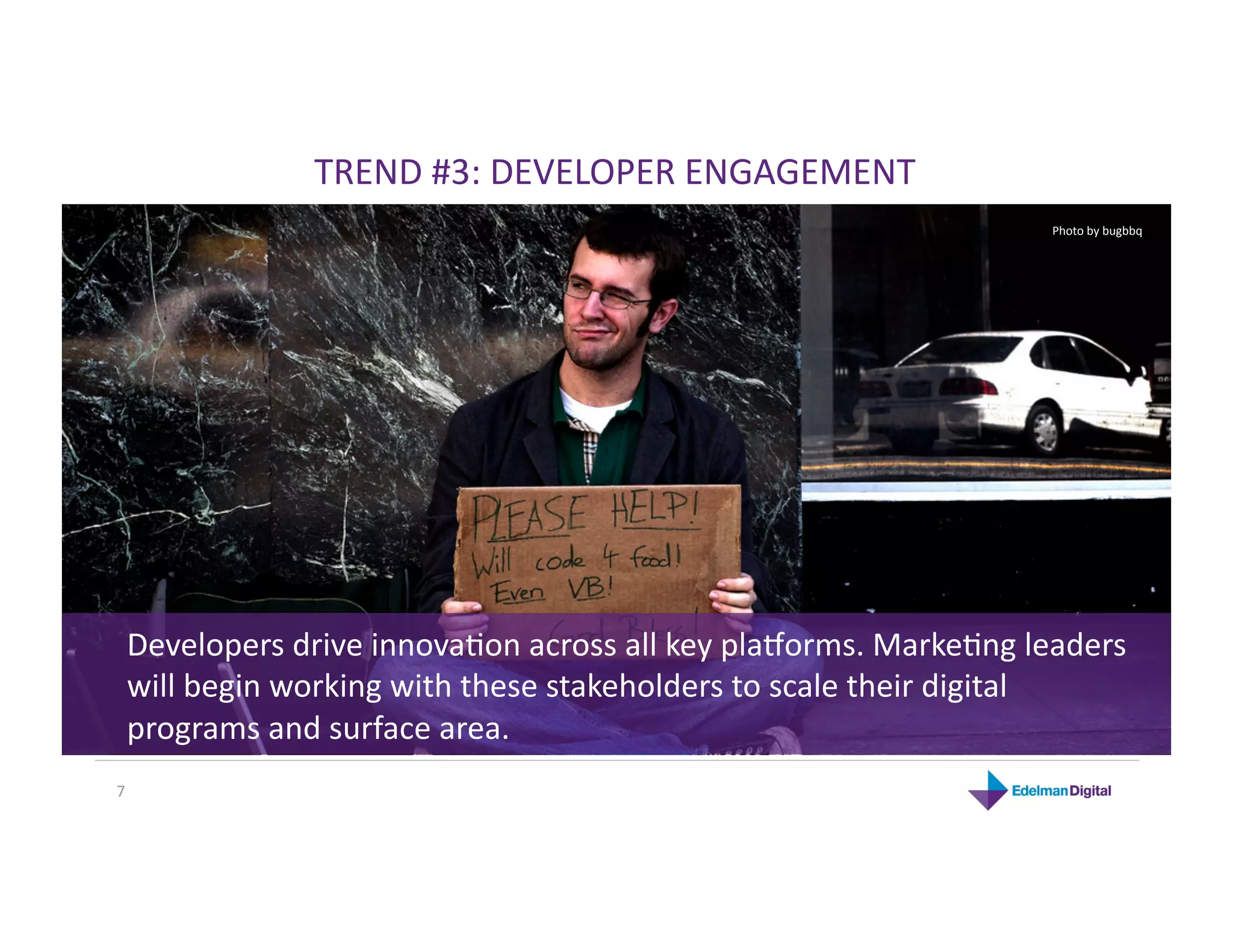 TREND #3: DEVELOPER ENGAGEMENT 
                                                                Photo by bugbbq 




 Developers drive innovaKon across all key pla`orms. MarkeKng leaders 
 will begin working with these stakeholders to scale their digital 
 programs and surface area. 
7 
 