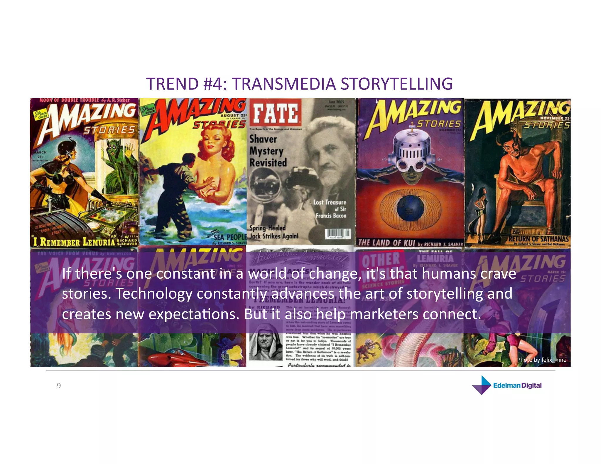 TREND #4: TRANSMEDIA STORYTELLING 




 If there's one constant in a world of change, it's that humans crave 
 stories. Technology constantly advances the art of storytelling and 
 creates new expectaKons. But it also help marketers connect. 

                                                                     Photo by felix_nine 



9 
 