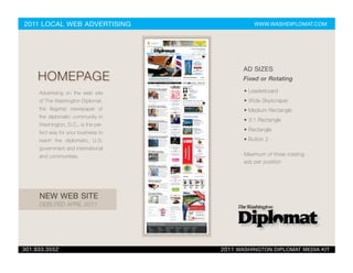 2011 LOCAL WEB ADVERTISING                      WWW.WASHDIPLOMAT.COM




                                            AD SIZES
     HOMEPAGE                               Fixed or Rotating

     Advertising on the web site            • Leaderboard
     of The Washington Diplomat,            • Wide Skyscraper
     the flagship newspaper of              • Medium Rectangle
     the diplomatic community in
                                            • 3:1 Rectangle
     Washington, D.C., is the per-
                                            • Rectangle
     fect way for your business to
     reach the diplomatic, U.S.             • Button 2
     government and international
     and communities.                       Maximum of three rotating
                                            ads per position




     NEW WEB SITE
     DEBUTED APRIL 2011




301.933.3552                         2011 WASHINGTON DIPLOMAT MEDIA KIT
 