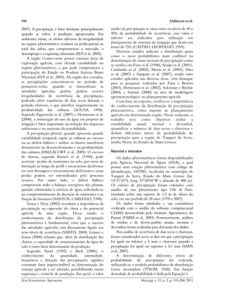 194 Dallacort et al.
Acta Scientiarum. Agronomy Maringá, v. 33, n. 2, p. 193-200, 2011
2007). A precipitação é fator limitante principalmente
quando se refere à produção agropecuária. Em
ambientes rurais, os efeitos adversos da irregularidade
no regime pluviométrico resultam na perda parcial ou
total das safras, que comprometem o mercado, o
desemprego e a segurança alimentar (ELY et al., 2003).
A região Centro-oeste possui extensas áreas de
exploração agrícola, com elevada variabilidade no
regime pluviométrico, o que pode comprometer a
participação do Estado no Produto Interno Bruto
Nacional (ELY et al., 2003). Na região dos cerrados,
as precipitações concentram-se no período de
primavera-verão, quando se intensificam as
atividades agrícolas, porém, podem ocorrer
irregularidades de ocorrência da precipitação,
podendo advir sequências de dias secos durante o
período chuvoso, o que interfere negativamente na
produtividade das culturas (SOUSA, 1998).
Segundo Figueiredo et al. (2007) e Heinmann et al.
(2000), a otimização do uso da água em projetos de
irrigação é fator importante na redução dos impactos
ambientais e no aumento da rentabilidade.
A precipitação pluvial, quando apresenta grande
variabilidade temporal, expõe as culturas ao excesso
ou ao déficit hídrico e ambos os fatores interferem
diretamente no desenvolvimento e na produtividade
das culturas (DALLACORT et al., 2005). O excesso
de chuvas, segundo Ranieri et al. (1998), pode
acarretar perdas de nutrientes no solo, por meio de
lixiviação ao longo do perfil e em terrenos declivosos
ou com drenagem e terraciamento deficientes e essas
perdas podem ser intensificadas pelo processo
erosivo. Por outro lado, o déficit hídrico
compromete todo o balanço energético das plantas,
quando submetidas à carência de água, refletindo-se
no comprometimento da absorção de nutrientes e na
fixação de biomassa (SANTOS; CARLESSO, 1998).
Sousa e Nery (2002) ressaltam a importância da
precipitação na expressão do clima e do potencial
agrícola de uma região. Desse modo, o
conhecimento da distribuição da precipitação
pluviométrica é fundamental, visto que o sucesso
das atividades agrícolas está diretamente ligado aos
seus níveis de ocorrência (SMITH, 2000). Gomes e
Souza (2008) relatam que, além da distribuição das
chuvas, a capacidade de armazenamento da água do
solo é outro fator determinante da produção.
Segundo Assad (1992) e Back (2006), o
conhecimento da quantidade, intensidade,
frequência e duração das precipitações significa
constituir fator imprescindível na determinação do
manejo agrícola a ser adotado, possibilitando maior
segurança e controle de produção. Em geral, o valor
médio da precipitação se situa entre os níveis de 40 e
50% de probabilidade de ocorrência; esse valor é
inferior aos indicados para utilização em
planejamento de sistemas de irrigação que ficam em
torno de 75% (CASTRO; LEOPOLDO, 1995).
Diversos estudos indicam a distribuição gama
como o meio probabilístico mais confiável na
determinação de totais mensais de precipitação como
se verifica em Fietz et al. (1998), Araújo et al. (2001),
Catalunha et al. (2002), Murta et al. (2005), Silva
et al. (2007) e Sampaio et al. (2007), sendo estes
estudos aplicados nas diversas áreas, com destaque
para as pesquisas realizadas por Faria e Bowen
(2003), Heinmann et al. (2002), Suleiman e Ritchie
(2004) e Samani (2000) na área de modelagem
agrometeorológica no planejamento agrícola.
Com base no exposto, verifica-se a importância
do conhecimento da distribuição da precipitação
pluviométrica, como suporte ao planejamento
agrícola em determinada região. Neste contexto, o
trabalho teve como objetivos avaliar a
variabilidade anual, mensal e decendial,
quantificar o número de dias secos e chuvosos e
definir diferentes níveis de probabilidade de
precipitação para a região de Tangará da Serra,
médio Norte do Estado de Mato Grosso.
Material e métodos
Os dados pluviométricos foram disponibilizados
pela Agência Nacional de Águas (ANA), a qual
possui uma estação pluviométrica com código de
identificação, 1457001, localizada no município de
Tangará da Serra, Estado do Mato Grosso (lat.
14º37’55”S, long. 57º28’05”W e altitude de 488 m).
Os valores de precipitação foram coletados com
auxílio de um pluviômetro tipo Ville de Paris,
instalado sobre um suporte de 1,5 m de altura do
solo, em um período de 38 anos (1970 a 2007).
Os dados foram tabulados e sua consistência
verificada com o auxílio do software computacional
CLIMA desenvolvido pelo Instituto Agronômico do
Paraná (FARIA et al., 2003). Posteriormente, análises
de médias e de desvio-padrão anuais, mensais e
decendiais foram realizadas para discussão dos dados.
Para análise de ocorrência de dias secos e chuvosos,
foram considerados secos os dias em que a precipitação
foi igual ou inferior a 5 mm e chuvosos quando a
precipitação foi igual ou superior a 5,1 mm (SANS
et al., 2001).
A determinação de diferentes níveis de
probabilidade de precipitação foi realizada,
utilizando-se o modelo probabilístico de distribuição
Gama incompleta (THOM, 1958). Sua função
densidade de probabilidade é dada pela Equação 1.
 
