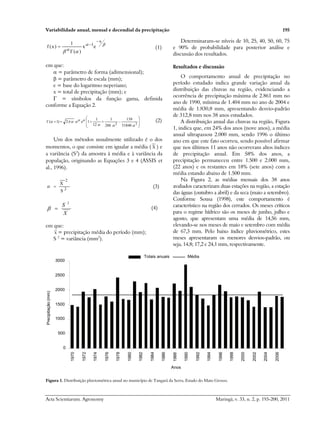 Variabilidade anual, mensal e decendial da precipitação 195
Acta Scientiarum. Agronomy Maringá, v. 33, n. 2, p. 193-200, 2011


 

x
1
e
x
)
(
1
)
x
(
f



 (1)
em que:
 = parâmetro de forma (adimensional);
 = parâmetro de escala (mm);
e = base do logaritmo neperiano;
x = total de precipitação (mm); e
Γ = símbolos da função gama, definida
conforme a Equação 2.














3
2
51840
139
288
1
12
1
1
e
2
)
1
(






 
 (2)
Um dos métodos usualmente utilizado é o dos
momentos, o que consiste em igualar a média ( X ) e
a variância (S2
) da amostra à média e à variância da
população, originando as Equações 3 e 4 (ASSIS et
al., 1996).
2
2
S
X

 (3)
X
S 2

 (4)
em que:
X = precipitação média do período (mm);
S 2
= variância (mm2
).
Determinaram-se níveis de 10, 25, 40, 50, 60, 75
e 90% de probabilidade para posterior análise e
discussão dos resultados.
Resultados e discussão
O comportamento anual de precipitação no
período estudado indica grande variação anual da
distribuição das chuvas na região, evidenciando a
ocorrência de precipitação máxima de 2.861 mm no
ano de 1990, mínima de 1.404 mm no ano de 2004 e
média de 1.830,8 mm, apresentando desvio-padrão
de 312,8 mm nos 38 anos estudados.
A distribuição anual das chuvas na região, Figura
1, indica que, em 24% dos anos (nove anos), a média
anual ultrapassou 2.000 mm, sendo 1996 o último
ano em que este fato ocorreu, sendo possível afirmar
que nos últimos 11 anos não ocorreram altos índices
de precipitação anual. Em 58% dos anos, a
precipitação permaneceu entre 1.500 e 2.000 mm,
(22 anos) e os restantes em 18% (sete anos) com a
média estando abaixo de 1.500 mm.
Na Figura 2, as médias mensais dos 38 anos
avaliados caracterizam duas estações na região, a estação
das águas (outubro a abril) e da seca (maio a setembro).
Conforme Sousa (1998), este comportamento é
característico na região dos cerrados. Os meses críticos
para o regime hídrico são os meses de junho, julho e
agosto, que apresentam uma média de 14,56 mm,
elevando-se nos meses de maio e setembro com média
de 67,3 mm. Pelo baixo índice pluviométrico, estes
meses apresentaram os menores desvios-padrão, ou
seja, 14,8; 17,2 e 24,1 mm, respectivamente.
Totais anuais
0
500
1000
1500
2000
2500
3000
1970
1972
1974
1976
1978
1980
1982
1984
1986
1988
1990
1992
1994
1996
1998
2000
2002
2004
2006
Anos
Precipitação
(mm)
Média
Figura 1. Distribuição pluviométrica anual no município de Tangará da Serra, Estado do Mato Grosso.
 