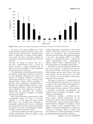 196 Dallacort et al.
Acta Scientiarum. Agronomy Maringá, v. 33, n. 2, p. 193-200, 2011
0
50
100
150
200
250
300
350
400
450
Jan Fev Mar Abr Mai Jun Jul Ago Set Out Nov Dez
Meses do Ano
Precipitação
(mm)
Figura 2. Médias mensais e desvio-padrão da precipitação no Município de Tangará da Serra, Estado do Mato Grosso.
Os meses com maior incidência de chuva
foram dezembro, janeiro, fevereiro e março, com
médias acima de 250 mm mês-1
. Também nestes
meses se observaram os maiores desvios-padrão,
com exceção do mês de dezembro, quando foi
constatado o menor desvio-padrão entre os meses
chuvosos
(66 mm), em relação aos demais (115, 107 e
110 mm, respectivamente para os meses de
janeiro, fevereiro e março), indicando que as
chuvas no mês de dezembro são mais uniformes
que nos demais meses chuvosos.
O comportamento da distribuição decendial da
precipitação, apresentada na Figura 3, caracteriza,
no sexto decêndio, diminuição das chuvas em
relação aos decêndios anteriores e posteriores,
apresentando média de 2 mm a menos por dia.
Segundo Peske e Hamer (1997), a umidade é o
fator que mais compromete a qualidade física e
biológica da semente, fazendo aumentar o custo
com secagens artificiais e reduzir sua qualidade e
valor econômico. Seria importante na região o
planejamento de semeadura que fornecesse
maiores áreas propícias à colheita no período
anteriormente citado.
Em 11 dos 36 decêndios, o que equivale a 30%,
a precipitação supera os 75 mm, e o terceiro
decêndio é o que apresenta maior média
(109 mm). Nos restantes dez decêndios a
precipitação está abaixo dos 25 mm, constatando
que, do decêndio 16 ao 22, as médias foram iguais
ou inferiores a 10 mm e, nos decêndios restantes,
as médias oscilaram entre 25 e 75 mm.
Com base nas análises dos dados, constatou-se
variação temporal das chuvas na região, o que
acabava submetendo os agricultores a uma série de
desafios, tanto pelo excesso como pelos baixos
níveis de precipitação. Essas inconveniências
provocam variações anuais do rendimento agrícola
e do custo de produção (ELY et al., 2003).
Portanto, o conhecimento prévio e confiável do
regime pluviométrico para o planejamento
agrícola poderá reduzir significativamente os
riscos de prejuízos nas atividades agropecuárias.
Na Figura 4, estão apresentados os números de
dias secos e chuvosos. A média de dias chuvosos
por ano foi de 78 dias, sendo 1976 o ano que teve
menor período chuvoso com 57 dias e o ano com
maior número de dias chuvosos foi o de 1990,
com 126 dias, com desvio-padrão relativamente
baixo de 13,7 dias chuvosos.
Na Figura 5, observa-se o comportamento da
ocorrência média mensal de dias secos e chuvosos
ao longo de 38 anos de dados de precipitação; no
período de dezembro a março, registrou-se o
maior número de dias chuvosos. Nesse período,
as operações mecanizadas, principalmente na
colheita de soja, semeadura do algodão e milho
safrinha, são prejudicadas.
Verificou-se, também, a existência de três
meses críticos, quando praticamente não há
ocorrência de chuvas, e que compreende os meses
de junho, julho e agosto, fato que impossibilita o
desenvolvimento adequado de qualquer cultura
sem a irrigação. O que, segundo Fidelis et al.
(2003), é o principal contraponto do emprego de
sistemas de semeadura direta na região, pela
onerosidade em se realizar manutenção e acúmulo
de cobertura morta no período seco do ano.
 