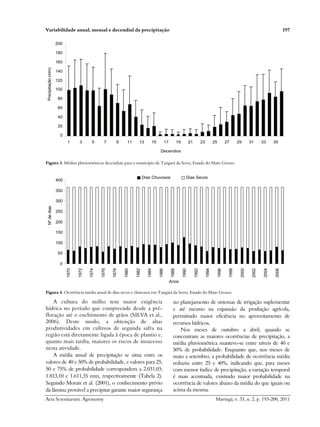 Variabilidade anual, mensal e decendial da precipitação 197
Acta Scientiarum. Agronomy Maringá, v. 33, n. 2, p. 193-200, 2011
0
20
40
60
80
100
120
140
160
180
200
1 3 5 7 9 11 13 15 17 19 21 23 25 27 29 31 33 35
Decendios
Precipitação
(mm)
Figura 3. Médias pluviométricas decendiais para o município de Tangará da Serra, Estado do Mato Grosso.
0
50
100
150
200
250
300
350
400
1970
1972
1974
1976
1978
1980
1982
1984
1986
1988
1990
1992
1994
1996
1998
2000
2002
2004
2006
Anos
Nº
de
dias
Dias Chuvosos Dias Secos
Figura 4. Ocorrência média anual de dias secos e chuvosos em Tangará da Serra, Estado do Mato Grosso.
A cultura do milho tem maior exigência
hídrica no período que compreende desde a pré-
floração até o enchimento de grãos (SILVA et al.,
2006). Deste modo, a obtenção de altas
produtividades em cultivos de segunda safra na
região está diretamente ligada à época de plantio e,
quanto mais tardia, maiores os riscos de insucesso
nesta atividade.
A média anual de precipitação se situa entre os
valores de 40 e 50% de probabilidade, e valores para 25,
50 e 75% de probabilidade correspondem a 2.031,03;
1.813,10 e 1.611,35 mm, respectivamente (Tabela 2).
Segundo Morais et al. (2001), o conhecimento prévio
da lâmina provável a precipitar garante maior segurança
no planejamento de sistemas de irrigação suplementar
e até mesmo na expansão da produção agrícola,
permitindo maior eficiência no aproveitamento de
recursos hídricos.
Nos meses de outubro a abril, quando se
concentram as maiores ocorrências de precipitação, a
média pluviométrica manteve-se entre níveis de 40 e
50% de probabilidade. Enquanto que, nos meses de
maio a setembro, a probabilidade de ocorrência média
reduziu entre 25 e 40%, indicando que, para meses
com menor índice de precipitação, a variação temporal
é mais acentuada, existindo maior probabilidade na
ocorrência de valores abaixo da média do que iguais ou
acima da mesma.
 