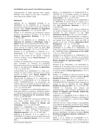 Variabilidade anual, mensal e decendial da precipitação 199
Acta Scientiarum. Agronomy Maringá, v. 33, n. 2, p. 193-200, 2011
respectivamente. A região apresenta duas estações
definidas, uma estação seca de maio a setembro e
outra chuvosa de outubro a abril.
Referências
ARAÚJO, W. F.; ANDRADE JÚNIOR, A. S.;
MEDERIOS, R. D.; SAMPAIO, R. A. Precipitação
pluviométrica mensal provável em Boa Vista, Estado de
Roraima, Brasil. Revista Brasileira de Engenharia
Agrícola e Ambiental, v. 5, n. 3, p. 563-567, 2001.
ASSAD, E. D. Estimativas das precipitações máximas
prováveis, com duração de 24 horas e de 30 minutos.
Pesquisa Agropecuária Brasileira, v. 27, n. 5,
p. 677-686, 1992.
ASSIS, F. N.; ARRUDA, H. V.; PEREIRA, A. R.
Aplicações de estatística à climatologia: teoria e
prática. Pelotas: Universidade Federal de Pelotas, 1996.
BACK, J. B. Relações Intensidade-Duração-Frequencia de
chuvas intensas de Chapecó, Estado de Santa. Acta
Scientiarum. Agronomy, v. 28, n. 4, p. 575-581, 2006.
BURIOL, G. A.; ESTEFANEL, V.; CHAGAS, A. C.;
EBERHARD, T. D. Clima e vegetação natural do
Estado do Rio Grande do Sul segundo o diagrama
climático de Walter e Lieth. Ciência Florestal, v. 17,
n. 2, p. 91-100, 2007.
CASTRO, R.; LEOPOLDO, P. R. Ajuste da distribuição
gama incompleta na estimativa da precipitação
pluviométrica provável para os períodos de 15 e 10 dias da
cidade de São Manuel (SP). Energia na Agricultura,
v. 10, n. 1, p. 20-28, 1995.
CATALUNHA, M. J.; SEDIYAMA, G. C.; LEAL, B. G.
Avaliação de quatro modelos matemáticos para solução
numérica da função gama. Revista Brasileira de
Agrometeorologia, v. 10, n. 1, p. 163-166, 2002.
DALLACORT, R.; FREITAS, P. S. L.; RESENDE, R.;
FARIA, R. T.; GONÇALVES, A. C. A. Utilização do
modelo CROPGRO-drybean, na determinação das
melhores épocas de semeadura da cultura do feijão, para a
região de Maringá-PR. Acta Scientiarum. Agronomy,
v. 27, n. 2, p. 353-359, 2005.
ELY, D. F.; ALMEIDA, I. R.; SANT'ANNA NETO, J. L.
Implicações políticas e econômicas, variabilidade climática
e o rendimento da cultura do milho no estado do Paraná.
Revista do Departamento de Geociências (UEL),
v. 12, n. 1, p. 495-508, 2003.
FARIA, R. T.; BOWEN, W. T. Evaluation of DSSAT soil-
water balance module under cropped and bare soil
conditions. Brazilian Archives of Biology and
Technology, v. 46, n. 4, p. 489-498, 2003.
FARIA, R. T.; CARAMORI, P. H.; CHIBANA, E. Y.;
BRITO, L. R. S. Clima - Programa computacional para
organização e análise de dados meteorológicos.
Engenharia Agrícola, v. 23, n. 2, p. 372-387, 2003.
FIDELIS, R. R.; ROCHA, R. N. C.; LEITE, U. T.;
TANCREDI, F. D. Alguns aspectos do plantio direto para
a cultura da soja. Bioscience Journal, v. 19, n. 1, p. 23-31,
2003.
FIETZ, C. R.; FRIZZONE, J. A.; FOLEGATTI, M. V.;
URCHEI, M. A. Precipitação esperada em diferentes
níveis de probabilidade, na região de Dourados, MS.
Ciência Rural, v. 28, n. 1, p. 29-34, 1998.
FIGUEIREDO, M. G.; PITELLI, M. M.; FRIZZONE, J.
A.; REZENDE, R. Lâmina ótima de irrigação para o
feijoeiro considerando restrições de terra e aversão ao
risco. Acta Scientiarum. Agronomy, v. 29, n. 5,
p. 593-598, 2007.
GOMES, S.; SOUZA, J. L. M. Limites na utilização de
um modelo de balanço hídrico decendial em função da
capacidade de água disponível no solo. Acta
Scientiarum. Agronomy, v. 30, n. 2, p. 153-163, 2008.
HEINMANN, A. B.; HOOGENBOOM, G.; FARIA, R.
T. Determination of spatial water requirements at county
and regional levels using crop models and GIS: an
example for the state of Parana. Agricultural Water
Management, v. 52, n. 3, p. 177-196, 2002.
HEINMANN, A. B.; HOOGENBOOM, G.;
GEORGIEV, G. A.; FARIA, R. T.; FRIZZONE, J. A.
Center pivot irrigation management optimization using
the CROPGRO model. Transactions of the ASAE,
v. 43, n. 6, p. 1507-1516, 2000.
MORAIS, A. R.; BOTELHO, V. A.; CARVALHO, L. G.;
MUNIZ, J. A.; LAGE G. Estimativa da precipitação
provável em Lavras (MG) através da distribuição gama.
Revista Brasileira de Agrometeorologia, v. 9, n. 2,
p. 305-310, 2001.
MURTA, R. M.; TEODORO, S. M.; BONOMO, P.;
CHAVES, M. A. Precipitação pluvial mensal em níveis de
probabilidade Pela distribuição gama para duas localidades
do sudoeste da Bahia. Ciências Agrotecnicas, v. 29, n. 5,
p. 988-994, 2005.
PESKE, S. T.; HAMER, E. Colheita de sementes de soja
com alto grau de umidade. Qualidade fisiológica. Revista
Brasileira de Sementes, v. 19, n. 1, p. 66-70, 1997.
RANIERI, S. B. L.; SPAROVEK, G.; SOUZA, M. P.;
DOURADO NETO, D. Aplicação de índice comparativo na
avaliação do risco de degradação das terras. Revista
Brasileira de Ciência do Solo, v. 22, n. 4, p. 751-760, 1998.
SAMANI, Z. Estimating solar radiation and
evapotranspiration using minimum climatological data.
Journal of Irrigation and Drainage Engineering,
v. 126, n. 4, p. 265-267, 2000.
SAMPAIO, S. C.; QUEIROZ, M. M. F.; FRIGO, E. P.;
LONGO, A. J.; SUSZEK M. Estimativa e distribuição de
precipitações decendiais para o estado do Paraná. Irriga,
v. 12, n. 1, p. 38-53, 2007.
SANTOS, J. W. M. C. Ritmo Climático e Sustentabilidade
sócio-ambiental da agricultura comercial da soja no Sudeste
de Mato Grosso. Revista do Departamento de Geografia
(USP), v. 1, n. esp., p. 1-20, 2005.
SANTOS, R. F.; CARLESSO R. Déficit hídrico e os
processos morfológicos e fisiológicos das plantas. Revista
Brasileira de Engenharia Agrícola e Ambiental, v. 2,
n. 3, p. 287-294, 1998.
SANS, L. M. A.; ASSAD, D.; GUIMARÃES, D. P.;
AVELAR, G. Zoneamento de riscos climáticos para a
 