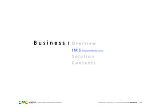 Business                             | Overview
                                      I M S Integrated Media Service
                                      Solution
                                      Contents




 DIGITAL MEDIA CONVERGENCE COMPANY                             COPYRIGHTS © 2002-2011. ALL RIGHTS RESERVED BY DMC MEDIA   11/40
 