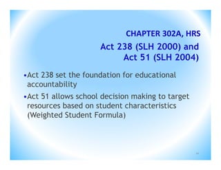CHAPTER 302A, HRS
                     Act 238 (SLH 2000) and
                          Act 51 (SLH 2004)
•Act 238 set the foundation for educational
 accountability
•Act 51 allows school decision making to target
 resources based on student characteristics
 (Weighted Student Formula)



                                                  10
 