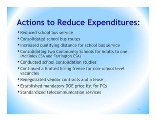 Actions to Reduce Expenditures:
• Reduced school bus service
• Consolidated school bus routes
• Increased qualifying distance for school bus service
• Consolidating two Community Schools for Adults to one
 (McKinley CSA and Farrington CSA)
• Conducted school consolidation studies
• Continued a limited hiring freeze for non-school level
  vacancies
• Renegotiated vendor contracts and a lease
• Established mandatory DOE price list for PCs
• Standardized telecommunication services

                                                           13
 