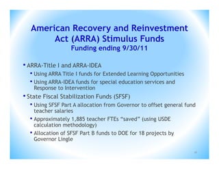 American Recovery and Reinvestment
        Act (ARRA) Stimulus Funds
                  Funding ending 9/30/11

• ARRA-Title I and ARRA-IDEA
  • Using ARRA Title I funds for Extended Learning Opportunities
  • Using ARRA-IDEA funds for special education services and
    Response to Intervention
• State Fiscal Stabilization Funds (SFSF)
  • Using SFSF Part A allocation from Governor to offset general fund
    teacher salaries
  • Approximately 1,885 teacher FTEs “saved” (using USDE
    calculation methodology)
  • Allocation of SFSF Part B funds to DOE for 18 projects by
    Governor Lingle

                                                                    16
 