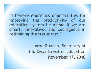 “I believe enormous opportunities for
improving the productivity of our
education system lie ahead if we are
smart, innovative, and courageous in
rethinking the status quo.”

           Arne Duncan, Secretary of
        U.S. Department of Education
                  November 17, 2010
                                    18
 
