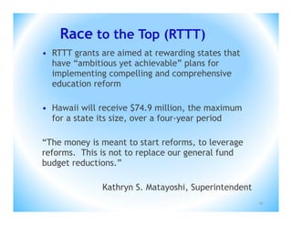 Race to the Top (RTTT)
• RTTT grants are aimed at rewarding states that
  have “ambitious yet achievable” plans for
  implementing compelling and comprehensive
  education reform

• Hawaii will receive $74.9 million, the maximum
  for a state its size, over a four-year period

“The money is meant to start reforms, to leverage
reforms. This is not to replace our general fund
budget reductions.”

              Kathryn S. Matayoshi, Superintendent
                                                     19
 