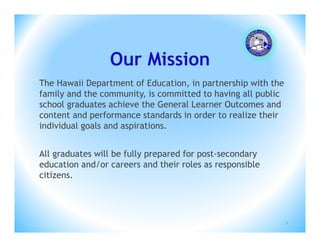 Our Mission
The Hawaii Department of Education, in partnership with the
family and the community, is committed to having all public
school graduates achieve the General Learner Outcomes and
content and performance standards in order to realize their
individual goals and aspirations.


All graduates will be fully prepared for post-secondary
education and/or careers and their roles as responsible
citizens.




                                                              2
 
