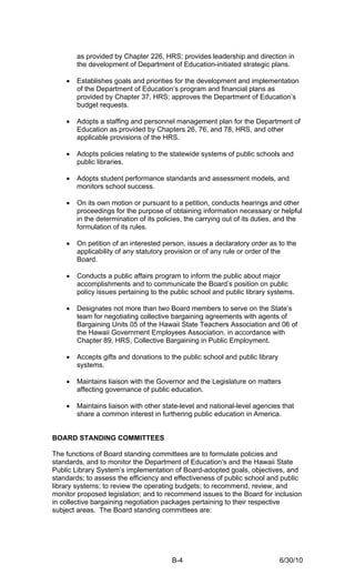 as provided by Chapter 226, HRS; provides leadership and direction in
        the development of Department of Education-initiated strategic plans.

    •   Establishes goals and priorities for the development and implementation
        of the Department of Education’s program and financial plans as
        provided by Chapter 37, HRS; approves the Department of Education’s
        budget requests.

    •   Adopts a staffing and personnel management plan for the Department of
        Education as provided by Chapters 26, 76, and 78, HRS, and other
        applicable provisions of the HRS.

    •   Adopts policies relating to the statewide systems of public schools and
        public libraries.

    •   Adopts student performance standards and assessment models, and
        monitors school success.

    •   On its own motion or pursuant to a petition, conducts hearings and other
        proceedings for the purpose of obtaining information necessary or helpful
        in the determination of its policies, the carrying out of its duties, and the
        formulation of its rules.

    •   On petition of an interested person, issues a declaratory order as to the
        applicability of any statutory provision or of any rule or order of the
        Board.

    •   Conducts a public affairs program to inform the public about major
        accomplishments and to communicate the Board’s position on public
        policy issues pertaining to the public school and public library systems.

    •   Designates not more than two Board members to serve on the State’s
        team for negotiating collective bargaining agreements with agents of
        Bargaining Units 05 of the Hawaii State Teachers Association and 06 of
        the Hawaii Government Employees Association, in accordance with
        Chapter 89, HRS, Collective Bargaining in Public Employment.

    •   Accepts gifts and donations to the public school and public library
        systems.

    •   Maintains liaison with the Governor and the Legislature on matters
        affecting governance of public education.

    •   Maintains liaison with other state-level and national-level agencies that
        share a common interest in furthering public education in America.


BOARD STANDING COMMITTEES

The functions of Board standing committees are to formulate policies and
standards, and to monitor the Department of Education’s and the Hawaii State
Public Library System’s implementation of Board-adopted goals, objectives, and
standards; to assess the efficiency and effectiveness of public school and public
library systems; to review the operating budgets; to recommend, review, and
monitor proposed legislation; and to recommend issues to the Board for inclusion
in collective bargaining negotiation packages pertaining to their respective
subject areas. The Board standing committees are:




                                        B-4                                   6/30/10
 