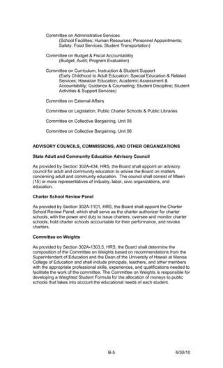 Committee on Administrative Services
          (School Facilities; Human Resources; Personnel Appointments;
          Safety; Food Services; Student Transportation)

      Committee on Budget & Fiscal Accountability
          (Budget; Audit; Program Evaluation)

      Committee on Curriculum, Instruction & Student Support
          (Early Childhood to Adult Education; Special Education & Related
          Services; Hawaiian Education; Academic Assessment &
          Accountability; Guidance & Counseling; Student Discipline; Student
          Activities & Support Services)

      Committee on External Affairs

      Committee on Legislation, Public Charter Schools & Public Libraries

      Committee on Collective Bargaining, Unit 05

      Committee on Collective Bargaining, Unit 06


ADVISORY COUNCILS, COMMISSIONS, AND OTHER ORGANIZATIONS

State Adult and Community Education Advisory Council

As provided by Section 302A-434, HRS, the Board shall appoint an advisory
council for adult and community education to advise the Board on matters
concerning adult and community education. The council shall consist of fifteen
(15) or more representatives of industry, labor, civic organizations, and
education.

Charter School Review Panel

As provided by Section 302A-1101, HRS, the Board shall appoint the Charter
School Review Panel, which shall serve as the charter authorizer for charter
schools, with the power and duty to issue charters, oversee and monitor charter
schools, hold charter schools accountable for their performance, and revoke
charters.

Committee on Weights

As provided by Section 302A-1303.5, HRS, the Board shall determine the
composition of the Committee on Weights based on recommendations from the
Superintendent of Education and the Dean of the University of Hawaii at Manoa
College of Education and shall include principals, teachers, and other members
with the appropriate professional skills, experiences, and qualifications needed to
facilitate the work of the committee. The Committee on Weights is responsible for
developing a Weighted Student Formula for the allocation of moneys to public
schools that takes into account the educational needs of each student.




                                       B-5                                 6/30/10
 