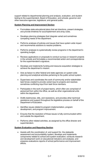support related to departmental planning and analysis, evaluation, and student
testing to the superintendent, Board of Education, and schools; governor and
other executive agencies; legislature; and general public.

System Planning and Improvement Section

   •   Formulates state educational plans that set directions, present strategies,
       and provide timelines for accomplishment and array costs.

   •   Develops planning strategies that integrate varied and sometimes
       competing needs of the department.

   •   Performs analyses of policies and issues that have system wide impact
       and recommends solutions to resolve problems.

   •   Performs analyses to systematically review programs in the department’s
       operating budget.

   •   Reviews applications or proposals to conduct surveys or research projects
       in the schools and formulates a recommended action and correspondence
       for the superintendent’s signature.

   •   Develops and implements funding and resource acquisition strategies to
       achieve the department’s mission.

   •   Acts as liaison to other federal and state agencies on system wide
       planning and analytical activities pertaining to the public school system.

   •   Supervises and coordinates the work of community and/or stakeholder
       task forces created to provide varied input to projects and resolves
       sometimes conflicting input from task force members.

   •   Participates in the work of project teams, which often are comprised of
       personnel from within the office, as well as other organizational units
       within the department.

   •   Drafts testimonies, bills, and resolutions, and provides other technical
       assistance and support throughout the legislative process on behalf of the
       Department of Education.

   •   Identifies issues related to program implementation, program
       development, and program improvement.

   •   Ensures that the resolution of those issues is fully communicated within
       and outside the department.

   •   Performs other related activities, as assigned by the office director and
       superintendent.

System Evaluation and Reporting Section

   •   Assists with the coordination of, and support for, the statewide
       assessment and accountability system; develops and implements
       components related to school and system evaluation; conducts research
       and development work on educational indicators and analyses; and
       prepares evaluations reports of school performance and improvement
       efforts.




                                        C-7                                 6/30/10
 