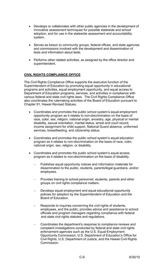 •   Develops or collaborates with other public agencies in the development of
       innovative assessment techniques for possible statewide and school
       adoption, and for use in the statewide assessment and accountability
       system.

   •   Serves as liaison to community groups, federal offices, and state agencies
       and commissions involved with the development and dissemination of
       tests and information about tests.

   •   Performs other related activities, as assigned by the office director and
       superintendent.


CIVIL RIGHTS COMPLIANCE OFFICE

The Civil Rights Compliance Office supports the executive function of the
Superintendent of Education by promoting equal opportunity in educational
programs and activities, equal employment opportunity, and equal access to
Department of Education programs, services, and activities in compliance with
various federal and state civil rights laws. The Civil Rights Compliance Office
also coordinates the rulemaking activities of the Board of Education pursuant to
Chapter 91, Hawaii Revised Statues.

   •   Coordinates and promotes the public school system’s equal employment
       opportunity program as it relates to non-discrimination on the basis of
       race, color, sex, religion, national origin, ancestry, age, physical or mental
       disability, sexual orientation, marital status, arrest and court record,
       income assignment for child support, National Guard absence, uniformed
       services, breastfeeding, and citizenship status.

   •   Coordinates and promotes the public school system’s equal education
       program as it relates to non-discrimination on the basis of race, color,
       national origin, sex, religion, or disability.

   •   Coordinates and promotes the public school system’s equal access
       program as it relates to non-discrimination on the basis of disability.

       −    Publishes equal opportunity notices and information materials for
            dissemination to the public, students, parents/legal guardians, and/or
            employees.

       −    Provides training to school personnel, students, parents and other
            groups on civil rights compliance matters.

       −    Develops equal employment and equal educational opportunity
            policies for adoption by the Superintendent of Education and the
            Board of Education.

       −    Responds to inquiries concerning the civil rights of students,
            employees, and the public; provides advice and assistance to school
            officials and program managers regarding compliance with federal
            and state civil rights statutes and regulations.

       −    Coordinates the department’s response to compliance reviews and
            complaint investigations conducted by federal and state civil rights
            enforcement agencies such as the U.S. Equal Employment
            Opportunity Commission, U.S. Department of Education’s Office for
            Civil Rights, U.S. Department of Justice, and the Hawaii Civil Rights
            Commission.



                                         C-9                                  6/30/10
 