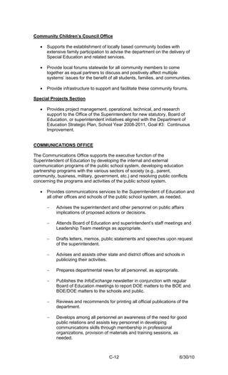 Community Children’s Council Office

   •   Supports the establishment of locally based community bodies with
       extensive family participation to advise the department on the delivery of
       Special Education and related services.

   •   Provide local forums statewide for all community members to come
       together as equal partners to discuss and positively affect multiple
       systems’ issues for the benefit of all students, families, and communities.

   •   Provide infrastructure to support and facilitate these community forums.

Special Projects Section

   •   Provides project management, operational, technical, and research
       support to the Office of the Superintendent for new statutory, Board of
       Education, or superintendent initiatives aligned with the Department of
       Education Strategic Plan, School Year 2008-2011, Goal #3: Continuous
       Improvement.


COMMUNICATIONS OFFICE

The Communications Office supports the executive function of the
Superintendent of Education by developing the internal and external
communication programs of the public school system, developing education
partnership programs with the various sectors of society (e.g., parent,
community, business, military, government, etc.) and resolving public conflicts
concerning the programs and activities of the public school system.

   •   Provides communications services to the Superintendent of Education and
       all other offices and schools of the public school system, as needed.

       −   Advises the superintendent and other personnel on public affairs
           implications of proposed actions or decisions.

       −   Attends Board of Education and superintendent’s staff meetings and
           Leadership Team meetings as appropriate.

       −   Drafts letters, memos, public statements and speeches upon request
           of the superintendent.

       −   Advises and assists other state and district offices and schools in
           publicizing their activities.

       −   Prepares departmental news for all personnel, as appropriate.

       −   Publishes the InfoExchange newsletter in conjunction with regular
           Board of Education meetings to report DOE matters to the BOE and
           BOE/DOE matters to the schools and public.

       −   Reviews and recommends for printing all official publications of the
           department.

       −   Develops among all personnel an awareness of the need for good
           public relations and assists key personnel in developing
           communications skills through membership in professional
           organizations, provision of materials and training sessions, as
           needed.



                                       C-12                                 6/30/10
 