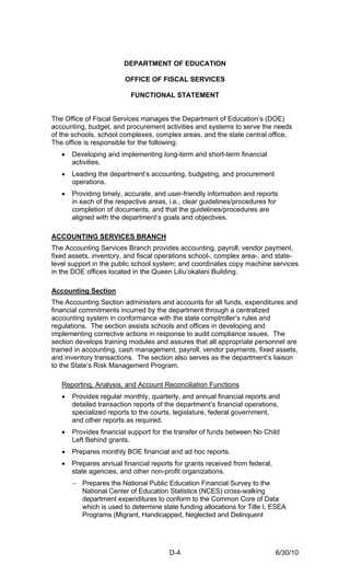 DEPARTMENT OF EDUCATION

                         OFFICE OF FISCAL SERVICES

                          FUNCTIONAL STATEMENT


The Office of Fiscal Services manages the Department of Education’s (DOE)
accounting, budget, and procurement activities and systems to serve the needs
of the schools, school complexes, complex areas, and the state central office.
The office is responsible for the following:
   •   Developing and implementing long-term and short-term financial
       activities.
   •   Leading the department’s accounting, budgeting, and procurement
       operations.
   •   Providing timely, accurate, and user-friendly information and reports
       in each of the respective areas, i.e., clear guidelines/procedures for
       completion of documents, and that the guidelines/procedures are
       aligned with the department’s goals and objectives.

ACCOUNTING SERVICES BRANCH
The Accounting Services Branch provides accounting, payroll, vendor payment,
fixed assets, inventory, and fiscal operations school-, complex area-, and state-
level support in the public school system; and coordinates copy machine services
in the DOE offices located in the Queen Liliu’okalani Building.

Accounting Section
The Accounting Section administers and accounts for all funds, expenditures and
financial commitments incurred by the department through a centralized
accounting system in conformance with the state comptroller’s rules and
regulations. The section assists schools and offices in developing and
implementing corrective actions in response to audit compliance issues. The
section develops training modules and assures that all appropriate personnel are
trained in accounting, cash management, payroll, vendor payments, fixed assets,
and inventory transactions. The section also serves as the department’s liaison
to the State’s Risk Management Program.

   Reporting, Analysis, and Account Reconciliation Functions
   •   Provides regular monthly, quarterly, and annual financial reports and
       detailed transaction reports of the department’s financial operations,
       specialized reports to the courts, legislature, federal government,
       and other reports as required.
   •   Provides financial support for the transfer of funds between No Child
       Left Behind grants.
   •   Prepares monthly BOE financial and ad hoc reports.
   •   Prepares annual financial reports for grants received from federal,
       state agencies, and other non-profit organizations.
       − Prepares the National Public Education Financial Survey to the
         National Center of Education Statistics (NCES) cross-walking
         department expenditures to conform to the Common Core of Data
         which is used to determine state funding allocations for Title I, ESEA
         Programs (Migrant, Handicapped, Neglected and Delinquent




                                        D-4                                  6/30/10
 