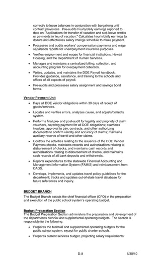 correctly to leave balances in conjunction with bargaining unit
       contract provisions. Pre-audits hourly/daily earnings reported to
       date on "Applications for transfer of vacation and sick leave credits
       or payments in lieu of vacation." Calculates hourly/daily earnings to
       dollars and effectuates salary change schedule to make payment.
   •   Processes and audits workers’ compensation payments and wage
       separation reports for unemployment insurance purposes.
   •   Verifies employment and wages for financial institutions, Hawaii
       Housing, and the Department of Human Services.
   •   Manages and maintains a centralized billing, collection, and
       accounting program for overpayment collection.
   •   Writes, updates, and maintains the DOE Payroll handbook.
       Provides guidance, assistance, and training to the schools and
       offices of all aspects of payroll.
   •   Pre-audits and processes salary assignment and savings bond
       forms.

Vendor Payment Unit
   •   Pays all DOE vendor obligations within 30 days of receipt of
       goods/services.
   •   Locates and verifies errors, analyzes cause, and adjusts/corrects
       system.
   •   Performs final pre- and post-audit for legality and propriety of claim
       vouchers, covering payment for all DOE obligations; examines
       invoices, approval to pay, contracts, and other authorizing
       documents to confirm validity and accuracy of claims; maintains
       auxiliary records of travel and other claims.
   •   Controls the activities relating to the issuance of the DOE Vendor
       Payment checks, maintains records and authorizations relating to
       disbursement of checks, and maintains cash records and
       authorizations relating to disbursement of checks, and maintains
       cash records of all bank deposits and withdrawals.
   •   Reports expenditures to the statewide Financial Accounting and
       Management Information System (FAMIS) and reimbursement from
       DAGS.
   •   Develops, implements, and updates travel policy guidelines for the
       department; tracks and updates out-of-state travel database for
       future references and inquiry.


BUDGET BRANCH
The Budget Branch assists the chief financial officer (CFO) in the preparation
and execution of the public school system’s operating budget.


Budget Preparation Section
The Budget Preparation Section administers the preparation and development of
the department’s biennial and supplemental operating budgets. The section is
responsible for the following:
   •   Prepares the biennial and supplemental operating budgets for the
       public school system, except for public charter schools.
   •   Prepares current services budget, projecting salary requirements




                                        D-8                                     6/30/10
 