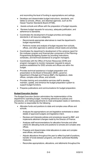 and reconciling the level of funding to appropriations and ceilings.
   •   Develops and disseminates budget instructions, standards, and
       tables to schools, offices, and attached agencies, such as the
       Hawaii Teacher Standards Board (HTSB).
   •   Assists schools and offices with the preparation of budget requests.
   •    Reviews budget requests for accuracy, adequate justification, and
       adherence to standards.
   •   Coordinates the development of budget priorities and budget
       standards in all resource categories.
       − Recommends appropriate alternatives to meet the department’s
         budget requirements.
       − Performs review and analysis of budget requests from schools,
         offices, and other agencies to address critical needs and priorities.
   •   Coordinates the department’s development of the variance report for
       the multiyear program and financial plan component of the Planning-
       Programming-Budgeting System by providing instructions,
       schedules, and technical assistance to program managers.
   •   Coordinates with the Office of Human Resources (OHR) and
       program managers to monitor manpower requests to assure
       positions established for DOE schools and offices are within the
       budget.
   •   Provides technical assistance in budget preparation and
       presentation to the Board of Education (BOE), governor,
       Department of Budget and Finance (B&F), the legislature, state
       offices, complex area offices, and schools.
   •   Provides training and consultative services staff to develop,
       maintain, update, and enhance the budget preparation system to
       support budget functions.
   •   Prepares publications and communications for budget preparation.

Budget Execution Section
The Budget Execution Section administers the implementation of the
department’s operating budget, monitoring adherence to policies and
procedures, and making adjustments to meet anticipated needs or restrictions.
The section is responsible for the following:
   •   Allocates funds and positions to state and complex area offices and
       schools.
       − Analyzes the appropriations act and legislative worksheets to obtain
         details of approved budgets and legislative intent.
       − Reviews and interprets policies and procedures issued by B&F, and
         implements allotment changes made by the Director of Finance.
       − Analyzes staff recommendations for allocation formulas and other
         criteria for allocating funds and positions to schools and complex area
         offices.
       − Prepares and disseminates initial allocations to state and complex
         area offices, and schools.
       − Adjusts allocations throughout the year to reflect buy/sell of positions,
         transfer of funds between programs, and other authorized flexibility
         measures.
       − Reconciles appropriations, allocations, and allotments throughout the



                                        D-9                                   6/30/10
 