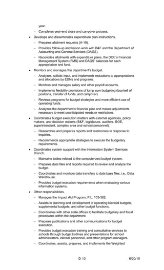 year.
    − Completes year-end close and carryover process.
•   Develops and disseminates expenditure plan instructions.
    − Prepares allotment requests (A-19).
    − Provides follow-up and liaison work with B&F and the Department of
      Accounting and General Services (DAGS).
    − Reconciles allotments with expenditure plans, the DOE’s Financial
      Management System (FMS) and DAGS’ balances for each
      appropriation and fund.
•   Monitors and manages the department’s budget.
    − Analyzes, solicits input, and implements reductions to appropriations
      and allocations by EDNs and programs.
    − Monitors and manages salary and other payroll accounts.
    − Implements flexibility provisions of lump sum budgeting (buy/sell of
      positions, transfer of funds, and carryover).
    − Reviews programs for budget strategies and more efficient use of
      operating funds.
    − Analyzes the department’s financial plan and makes adjustments
      necessary to meet unanticipated needs or restrictions.
•   Coordinates budget execution matters with external agencies, policy
    makers, and decision makers (B&F, legislature, auditors, BOE,
    superintendent, complex area and school personnel).
    − Researches and prepares reports and testimonies in response to
      inquiries.
    − Recommends appropriate strategies to execute the budgetary
      requirements.
•   Coordinates system support with the Information System Services
    Branch.
    − Maintains tables related to the computerized budget system.
    − Prepares data files and reports required to review and analyze the
      budget.
    − Coordinates and monitors data transfers to data base files, i.e., Data
      Warehouse.
    − Provides budget execution requirements when evaluating various
      information systems.
•   Other responsibilities.
    − Manages the Impact Aid Program, P.L. 103-382.
    − Assists in planning and development of operating biennial budgets,
      supplemental budgets, and other budget functions.
    − Coordinates with other state offices to facilitate budgetary and fiscal
      procedures within the department.
    − Prepares publications and other communications for budget
      execution.
    − Provides budget execution training and consultative services to
      schools through budget hotlines and presentations for school
      administrators, clerical personnel, and other program managers.
    − Coordinates, assists, prepares, and implements the Weighted



                                    D-10                                  6/30/10
 