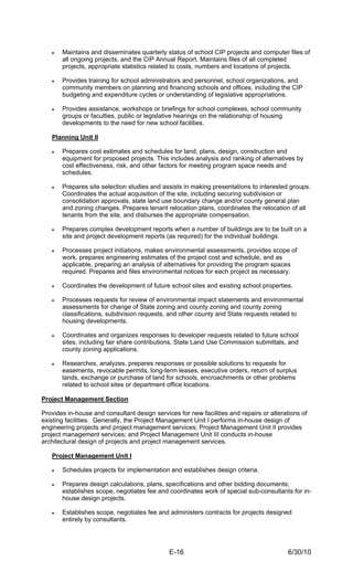 •   Maintains and disseminates quarterly status of school CIP projects and computer files of
       all ongoing projects, and the CIP Annual Report. Maintains files of all completed
       projects, appropriate statistics related to costs, numbers and locations of projects.

   •   Provides training for school administrators and personnel, school organizations, and
       community members on planning and financing schools and offices, including the CIP
       budgeting and expenditure cycles or understanding of legislative appropriations.

   •   Provides assistance, workshops or briefings for school complexes, school community
       groups or faculties, public or legislative hearings on the relationship of housing
       developments to the need for new school facilities.

   Planning Unit II

   •   Prepares cost estimates and schedules for land, plans, design, construction and
       equipment for proposed projects. This includes analysis and ranking of alternatives by
       cost effectiveness, risk, and other factors for meeting program space needs and
       schedules.

   •   Prepares site selection studies and assists in making presentations to interested groups.
       Coordinates the actual acquisition of the site, including securing subdivision or
       consolidation approvals, state land use boundary change and/or county general plan
       and zoning changes. Prepares tenant relocation plans, coordinates the relocation of all
       tenants from the site, and disburses the appropriate compensation.

   •   Prepares complex development reports when a number of buildings are to be built on a
       site and project development reports (as required) for the individual buildings.

   •   Processes project initiations, makes environmental assessments, provides scope of
       work, prepares engineering estimates of the project cost and schedule, and as
       applicable, preparing an analysis of alternatives for providing the program spaces
       required. Prepares and files environmental notices for each project as necessary.

   •   Coordinates the development of future school sites and existing school properties.

   •   Processes requests for review of environmental impact statements and environmental
       assessments for change of State zoning and county zoning and county zoning
       classifications, subdivision requests, and other county and State requests related to
       housing developments.

   •   Coordinates and organizes responses to developer requests related to future school
       sites, including fair share contributions, State Land Use Commission submittals, and
       county zoning applications.

   •   Researches, analyzes, prepares responses or possible solutions to requests for
       easements, revocable permits, long-term leases, executive orders, return of surplus
       lands, exchange or purchase of land for schools, encroachments or other problems
       related to school sites or department office locations.

Project Management Section

Provides in-house and consultant design services for new facilities and repairs or alterations of
existing facilities. Generally, the Project Management Unit I performs in-house design of
engineering projects and project management services; Project Management Unit II provides
project management services; and Project Management Unit III conducts in-house
architectural design of projects and project management services.

   Project Management Unit I

   •   Schedules projects for implementation and establishes design criteria.

   •   Prepares design calculations, plans, specifications and other bidding documents;
       establishes scope, negotiates fee and coordinates work of special sub-consultants for in-
       house design projects.

   •   Establishes scope, negotiates fee and administers contracts for projects designed
       entirely by consultants.




                                              E-16                                        6/30/10
 