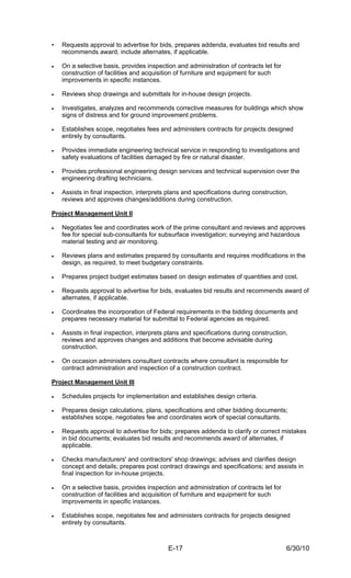 •   Requests approval to advertise for bids, prepares addenda, evaluates bid results and
    recommends award, include alternates, if applicable.

•   On a selective basis, provides inspection and administration of contracts let for
    construction of facilities and acquisition of furniture and equipment for such
    improvements in specific instances.

•   Reviews shop drawings and submittals for in-house design projects.

•   Investigates, analyzes and recommends corrective measures for buildings which show
    signs of distress and for ground improvement problems.

•   Establishes scope, negotiates fees and administers contracts for projects designed
    entirely by consultants.

•   Provides immediate engineering technical service in responding to investigations and
    safety evaluations of facilities damaged by fire or natural disaster.

•   Provides professional engineering design services and technical supervision over the
    engineering drafting technicians.

•   Assists in final inspection, interprets plans and specifications during construction,
    reviews and approves changes/additions during construction.

Project Management Unit II

•   Negotiates fee and coordinates work of the prime consultant and reviews and approves
    fee for special sub-consultants for subsurface investigation; surveying and hazardous
    material testing and air monitoring.

•   Reviews plans and estimates prepared by consultants and requires modifications in the
    design, as required, to meet budgetary constraints.

•   Prepares project budget estimates based on design estimates of quantities and cost.

•   Requests approval to advertise for bids, evaluates bid results and recommends award of
    alternates, if applicable.

•   Coordinates the incorporation of Federal requirements in the bidding documents and
    prepares necessary material for submittal to Federal agencies as required.

•   Assists in final inspection, interprets plans and specifications during construction,
    reviews and approves changes and additions that become advisable during
    construction.

•   On occasion administers consultant contracts where consultant is responsible for
    contract administration and inspection of a construction contract.

Project Management Unit III

•   Schedules projects for implementation and establishes design criteria.

•   Prepares design calculations, plans, specifications and other bidding documents;
    establishes scope, negotiates fee and coordinates work of special consultants.

•   Requests approval to advertise for bids; prepares addenda to clarify or correct mistakes
    in bid documents; evaluates bid results and recommends award of alternates, if
    applicable.

•   Checks manufacturers' and contractors' shop drawings; advises and clarifies design
    concept and details; prepares post contract drawings and specifications; and assists in
    final inspection for in-house projects.

•   On a selective basis, provides inspection and administration of contracts let for
    construction of facilities and acquisition of furniture and equipment for such
    improvements in specific instances.

•   Establishes scope, negotiates fee and administers contracts for projects designed
    entirely by consultants.



                                            E-17                                        6/30/10
 