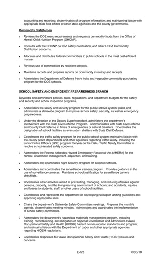 accounting and reporting; dissemination of program information; and maintaining liaison with
    appropriate local field offices of other state agencies and the county governments.

Commodity Distribution

•   Reviews the DOE menu requirements and requests commodity foods from the Office of
    Hawaii Child Nutrition Program (OHCNP).

•   Consults with the OHCNP on food safety notification, and other USDA Commodity
    Distribution concerns.

•   Allocates and distributes federal commodities to public schools in the most cost-efficient
    manner.

•   Reviews use of commodities by recipient schools.

•   Maintains records and prepares reports on commodity inventory and receipts.

•   Administers the Department of Defense fresh fruits and vegetable commodity purchasing
    program for the DOE schools.


SCHOOL SAFETY AND EMERGENCY PREPAREDNESS BRANCH

Develops and administers policies, rules, regulations, and department budgets for the safety
and security and school inspection programs.

•   Administers the safety and security program for the public school system; plans and
    administers a statewide program to improve school safety, security, as well as emergency
    preparedness.

•   Under the direction of the Deputy Superintendent, administers the department’s
    involvement with the State Civil Defense Program. Communicates with State Civil Defense
    and County Civil Defense in times of emergencies or natural disasters. Coordinates the
    designation of school facilities as evacuation shelters with State Civil Defense.

•   Coordinates the traffic safety program for the public school system; maintains liaison with
    the county police departments and other agencies regarding traffic safety, including the
    Junior Police Officers (JPO) program. Serves on the Oahu Traffic Safety Committee to
    resolve school-related safety concerns.

•   Administers the Federal Asbestos Hazard Emergency Response Act (AHERA) for the
    control, abatement, management, inspection and training.

•   Administers and coordinates night security program for selected schools.

•   Administers and coordinates the surveillance camera program. Provides guidance in the
    use of surveillance cameras. Maintains school justification for surveillance camera
    checklists.

•   Coordinates other activities aimed at preventing, managing, and reducing offenses against
    persons, property, and the living-learning environment of schools; and accidents, injuries
    and losses to students, staff, or other users of school facilities.

•   Coordinates and represents the department in developing helicopter landing guidelines and
    approving appropriate sites.

•   Chairs the department's Statewide Safety Committee meetings. Prepares the monthly
    agenda, disseminates meeting minutes. Administers and coordinates the implementation
    of school safety committees.

•   Administers the department's hazardous materials management program, including
    training, recordkeeping, and mitigation or disposal; coordinates and administers Hawaii
    Occupational Safety and Health (HIOSH) hazard communication standards and program;
    and maintains liaison with the Department of Labor and other appropriate agencies
    regarding HIOSH regulations.

•   Coordinates responses to Hawaii Occupational Safety and Health (HIOSH) issues and
    concerns.



                                              E-22                                        6/30/10
 