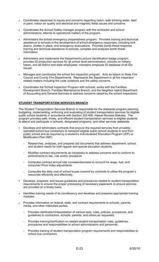 •   Coordinates responses to issues and concerns regarding radon, safe drinking water, lead
    in paint, indoor air quality and electrical and magnetic fields issues and concerns.

•   Coordinates the School Safety manager program with the contractor and school
    administrators; attends to operational matters of the program.

•   Administers the school emergency preparedness program. Provides training and technical
    assistance to schools in the development of school emergency responses, including lock
    downs, shelter in place, and emergency evacuations. Provides bomb threat response
    training and technical assistance to schools; compiles and analyzes bomb threat
    information.

•   Administers and implements the Department's picture identification badge program;
    provides ID production services for all school level administrators, schools on military
    bases, and all district and state employees; maintains employee ID database of all IDs
    issued.

•   Manages and coordinates the school fire inspection program. Acts as liaison to State Fire
    Council and County Fire Departments. Represents the Department in all fire inspection
    related matters including fire code violations and fire safety concerns.

•   Coordinates the School Inspection Program with schools; works with the Facilities
    Development Branch, Facilities Maintenance Branch, and the Neighbor Island Department
    of Accounting and General Services to address concerns raised by the school inspections.


STUDENT TRANSPORTATION SERVICES BRANCH

The Student Transportation Services Branch is responsible for the statewide program planning,
budgeting, implementing, enforcing and evaluating of student transportation services for eligible
public school students in accordance with Section 302-406, Hawaii Revised Statutes. The
program provides safe, timely, and efficient student transportation services to eligible students
to attend and participate in schools, designated programs, and other services statewide.

•   Develops and administers contracts that procure the required services from privately-
    operated school bus contractors to transport eligible public school students to and from
    public school and as required by a student’s Individualized Education Program (IEP) or
    Modification Plan (MP).

    -   Researches, analyzes, and prepares bid documents that address department, school,
        and student needs for both regular and special education students.

    -   Modifies contract requirements as necessary to address concerns and to conform to
        amendments to law, rule and/or procedure.

    -   Computes contract annual rate increase/decrease to account for wage, fuel, and
        consumer Price Index adjustments.

    -   Computes the daily cost of school buses covered by contracts to utilize the program’s
        resources efficiently and effectively.

•   Develops, prepares, and issues guidelines and procedures related to student transportation
    requirements to ensure the proper processing of necessary paperwork to ensure services
    are provided on a timely basis.

•   Identifies training needs of its constituency and develops and prepares appropriate training
    modules.

•   Provides information on federal, state, and contract requirements to schools, parents,
    media, and other interested parties.

    -   Provides clarification/interpretation of various laws, rules, policies, procedures, and
        guidelines to contractors, schools, parents, and others as requested.

    -   Provides training/clarification on related student transportation rules, guidelines,
        procedures and responsibilities to school administrators and personnel.

    -   Provides training of student transportation program requirements and responsibilities to
        school bus contractors.




                                                E-23                                           6/30/10
 