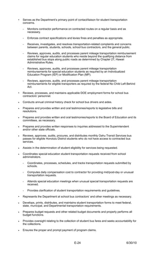 •   Serves as the Department’s primary point of contact/liaison for student transportation
    concerns.

    -   Monitors contractor performance on contracted routes on a regular basis and as
        necessary.

    -   Enforces contract specifications and levies fines and penalties as appropriate.

    -   Receives, investigates, and resolves transportation-related complaints and concerns
        between parents, students, schools, school bus contractors, and the general public.

    -   Reviews, approves, audits, and processes parent mileage transportation reimbursement
        claims for regular education students who reside beyond the qualifying distance from
        established bus stops along public roads as determined by Chapter 27, Hawaii
        Administrative Rules.

    -   Reviews, approves, audits, and processes parent mileage transportation
        reimbursements for special education students as required by an Individualized
        Education Program (IEP) or Modification Plan (MP).

    -   Reviews, approves, audits, and processes parent mileage transportation
        reimbursements for eligible transporters as required by the federal No Child Left Behind
        Act.

•   Reviews, processes, and maintains applicable DOE employment forms for school bus
    contractors’ personnel.

•   Conducts annual criminal history check for school bus drivers and aides.

•   Prepares and provides written and oral testimonies/reports to legislative bills and
    resolutions.

•   Prepares and provides written and oral testimonies/reports to the Board of Education and its
    committees, as necessary.

•   Prepares and provides written responses to inquiries addressed to the Superintendent
    and/or other state officials.

•   Reviews, approves, audits, procures, and distributes monthly Oahu Transit Services bus
    passes for eligible Honolulu District students who do not have access to contracted bus
    services.

•   Assists in the determination of student eligibility for services being requested.

•   Coordinates special education student transportation requests received from school
    administrators.

    -   Coordinates, processes, schedules, and tracks transportation requests submitted by
        schools.

    -   Computes daily compensation cost to contractor for providing mid/post-day or unusual
        transportation requests.

    -   Attends special education meetings when unusual special transportation requests are
        received.

    -   Provides clarification of student transportation requirements and guidelines.

•   Represents the Department at school bus contractors’ and other meetings as necessary.

•   Develops, prints, distributes, and maintains student transportation forms to meet federal,
    state, municipal, and Departmental transportation requirements.

•   Prepares budget requests and other related budget documents and properly performs all
    budget functions.

•   Provides oversight relating to the collection of student bus fares and seeks accountability for
    the collections.

•   Ensures the proper and prompt payment of program claims.



                                               E-24                                       6/30/10
 