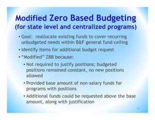 Modified Zero Based Budgeting
(for state level and centralized programs)
 • Goal: reallocate existing funds to cover recurring
   unbudgeted needs within B&F general fund ceiling
 • Identify items for additional budget request
 • “Modified” ZBB because:
   • Not required to justify positions; budgeted
     positions remained constant, no new positions
     allowed
   • Provided base amount of non-salary funds for
     programs with positions
   • Additional funds could be requested above the base
     amount, along with justification
                                                          29
 